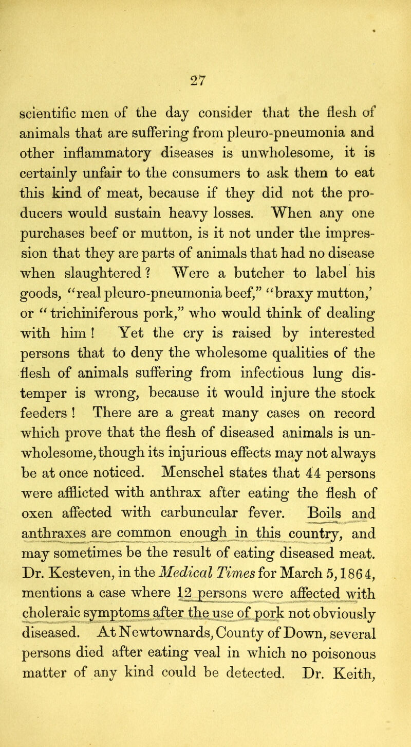 scientific men of the day consider that the flesh of animals that are suffering from pleuro-pneumonia and other inflammatory diseases is unwholesome, it is certainly unfair to the consumers to ask them to eat this kind of meat, because if they did not the pro- ducers would sustain heavy losses. When any one purchases beef or mutton, is it not under the impres- sion that they are parts of animals that had no disease when slaughtered ? Were a butcher to label his goods, “real pleuro-pneumonia beef,” “braxy mutton,’ or “ trichiniferous pork,” who would think of dealing with him ! Yet the cry is raised by interested persons that to deny the wholesome qualities of the flesh of animals suffering from infectious lung dis- temper is wrong, because it would injure the stock feeders ! There are a great many cases on record which prove that the flesh of diseased animals is un- wholesome, though its injurious effects may not always be at once noticed. Menschel states that 44 persons were afflicted with anthrax after eating the flesh of oxen affected with carbuncular fever. Boils and anthraxes are common enough in this country, and may sometimes be the result of eating diseased meat. Dr. Kesteven, in the Medical Times for March 5,186 4, mentions a case where 12 persons were affected with choleraic symptoms after the use of pork not obviously diseased. At Newtownards, County of Down, several persons died after eating veal in which no poisonous matter of any kind could be detected. Dr. Keith,