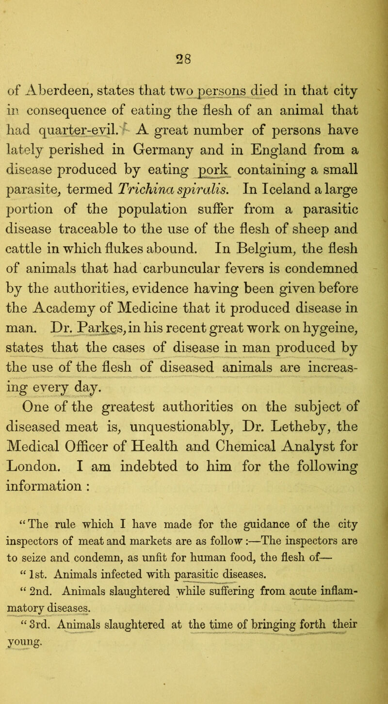 of Aberdeen, states that two persons died in that city in consequence of eating the flesh of an animal that had quarter-evil. A great number of persons have lately perished in Germany and in England from a disease produced by eating pork containing a small parasite, termed Trichina spiralis. In Iceland a large portion of the population suffer from a parasitic disease traceable to the use of the flesh of sheep and cattle in which flukes abound. In Belgium, the flesh of animals that had carbuncular fevers is condemned by the authorities, evidence having been given before the Academy of Medicine that it produced disease in man. Dr. Parkgs, in his recent great work on hygeine, states that the cases of disease in man produced by the use of the flesh of diseased animals are increas- ing every day. One of the greatest authorities on the subject of diseased meat is, unquestionably, Dr. Letheby, the Medical Officer of Health and Chemical Analyst for London. I am indebted to him for the following information: “The rule which I have made for the guidance of the city- inspectors of meat and markets are as follow:—The inspectors are to seize and condemn, as unfit for human food, the flesh of— “ 1st. Animals infected with parasitic diseases. “ 2nd. Animals slaughtered while suffering from acute inflam- matory diseases. “ 3rd. Animals slaughtered at the time of bringing forth their young.