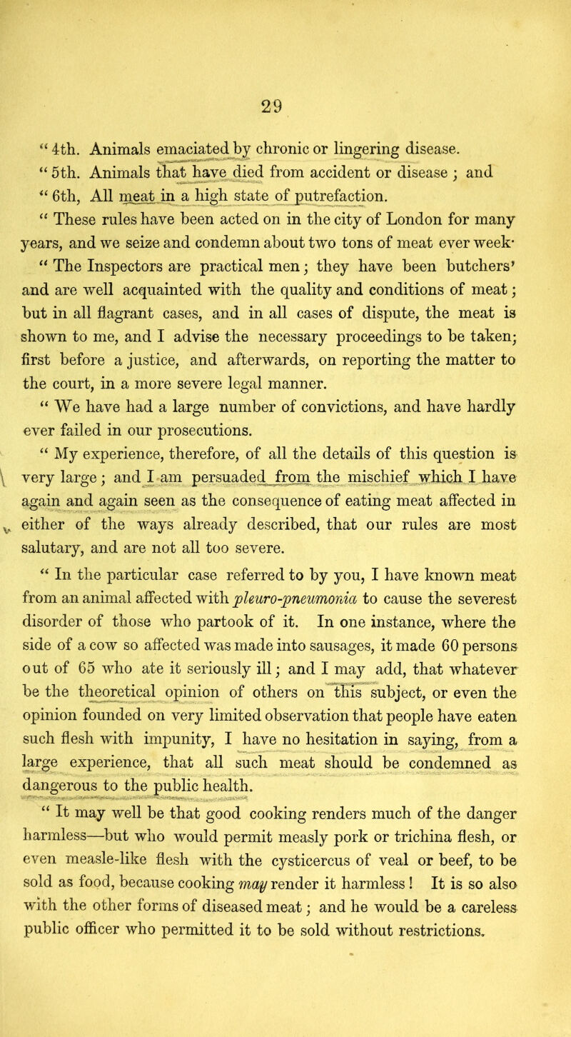 “ 4th. Animals emaciated by chronic or lingering disease. “ 5th. Animals that have died from accident or disease ; and u 6th, All meat in a high state of putrefaction. “ These rules have been acted on in the city of London for many years, and we seize and condemn about two tons of meat ever week* “ The Inspectors are practical men; they have been butchers* and are well acquainted with the quality and conditions of meat; but in all flagrant cases, and in all cases of dispute, the meat is shown to me, and I advise the necessary proceedings to be taken; first before a justice, and afterwards, on reporting the matter to the court, in a more severe legal manner. “ We have had a large number of convictions, and have hardly ever failed in our prosecutions. “ My experience, therefore, of all the details of this question is \ very large; and I am persuaded frona the mischief which I have again and again seen as the consequence of eating meat affected in v either of the ways already described, that our rules are most salutary, and are not all too severe. “ In the particular case referred to by you, I have known meat from an animal affected with pleuropneumonia to cause the severest disorder of those who partook of it. In one instance, where the side of a cow so affected was made into sausages, it made 60 persons out of 65 who ate it seriously ill; and I may add, that whatever be the theoretical opinion of others on this subject, or even the opinion founded on very limited observation that people have eaten such flesh with impunity, I have no hesitation in saying, from a large experience, that all such meat should be condemned as dangerous to the public health. “ It may well be that good cooking renders much of the danger harmless—but who would permit measly pork or trichina flesh, or even measle-like flesh with the cysticercus of veal or beef, to be sold as food, because cooking may render it harmless ! It is so also with the other forms of diseased meat; and he would be a careless public officer who permitted it to be sold without restrictions.