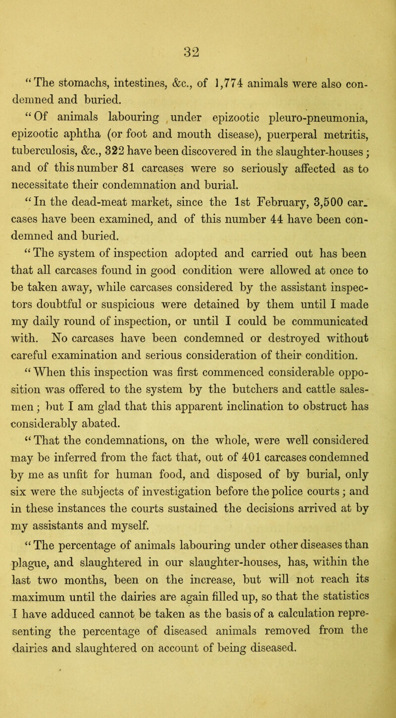 “The stomachs, intestines, &c., of 1,774 animals were also con- demned and buried. “ Of animals labouring under epizootic pleuro-pneumonia, epizootic aphtha (or foot and mouth disease), puerperal metritis, tuberculosis, &c., 322 have been discovered in the slaughter-houses; and of this number 81 carcases were so seriously affected as to necessitate their condemnation and burial. “In the dead-meat market, since the 1st February, 3,500 car. cases have been examined, and of this number 44 have been con- demned and buried. “ The system of inspection adopted and carried out has been that all carcases found in good condition were allowed at once to be taken away, while carcases considered by the assistant inspec- tors doubtful or suspicious were detained by them until I made my daily round of inspection, or until I could be communicated with. No carcases have been condemned or destroyed without careful examination and serious consideration of their condition. “ When this inspection was first commenced considerable oppo- sition was offered to the system by the butchers and cattle sales- men ; but I am glad that this apparent inclination to obstruct has considerably abated. “ That the condemnations, on the whole, were well considered may be inferred from the fact that, out of 401 carcases condemned by me as unfit for human food, and disposed of by burial, only six were the subjects of investigation before the police courts; and in these instances the courts sustained the decisions arrived at by my assistants and myself. “The percentage of animals labouring under other diseases than plague, and slaughtered in our slaughter-houses, has, within the last two months, been on the increase, but will not reach its maximum until the dairies are again filled up, so that the statistics I have adduced cannot be taken as the basis of a calculation repre- senting the percentage of diseased animals removed from the dairies and slaughtered on account of being diseased.