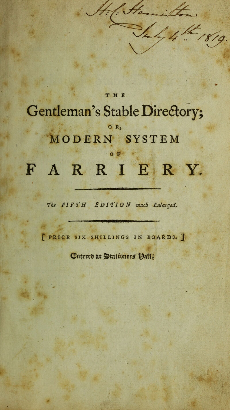 THE Gentleman’s Stable Diredlory . OR, ^ 0 : * kODERN SYSTEM O F F A R R I EIR y. the FIFtH FDITION much Enlarged. f PRI.CE SIX SHILLINGS IN BOARDS, ] M Cntercli at ^tationtrs $a{{t