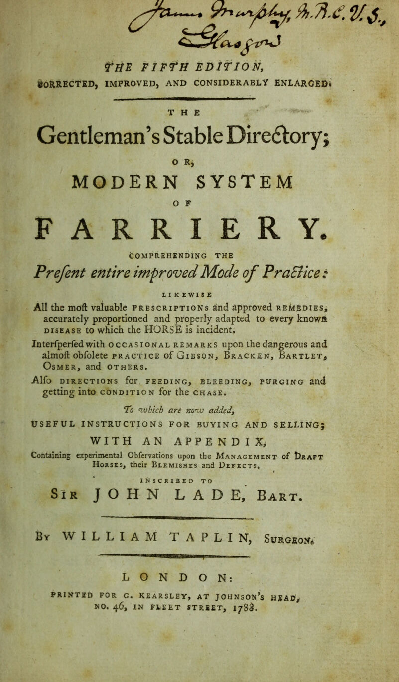 THE FIFTH EDITION, iSORRECTED, IMPROVED, AND CONSIDERABLY ENLARGEDi THE Gentleman’s Stable Diredlory; O Rj MODERN SYSTEM O F FARRIERY. COMPREHENDING THE Prefent entire improved Mode of PraEiice: LIKEWISE All the moft valuable prescriptions and approved remedies, accurately proportioned and properly adapted to every known DISEASE to which the HORSE is incident. Jnterfperfedwith occasional remarks upon the dangerous and almoft obfolete practice of Gibson, Bracken, Bartlet^ Osmer, and others. Alfo directions for, feeding, bleeding, purging and getting into condition for the chase. To ivhich are mnx) added, USEFUL INSTRUCTIONS FOR BUYING AND SELLING; WITH AN APPENDIX, Containing experimental Obfervations upon the Management of 1)raft Horses, their Blemishes and Defects, INSCRIBED TO SIR JOHN LADE, Bart. By william TAPLIN, SuRGEON<i LONDON: printed for c. kearsley, at johnson/s head^ no. 46, IN fleet street, 178^.