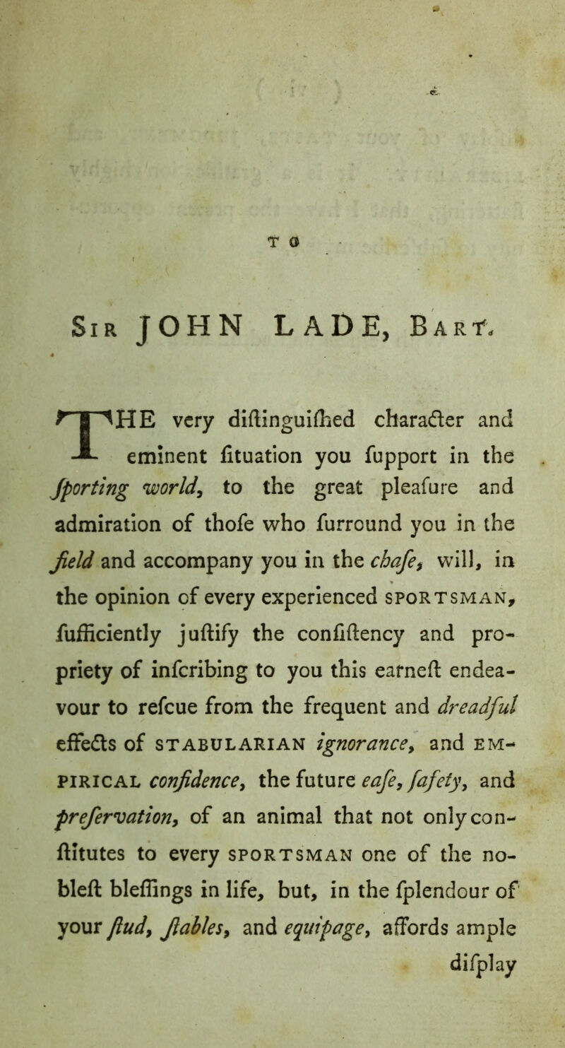 T O Sir JOHN LADE, BARf. The very diftlnguiflicd charader and eminent fituation you fupport in the Jporting world, to the great pleafure and admiration of thofe who furround you in the Jield and accompany you in the chafe^ will, in the opinion of every experienced sportsman, fufficiently j’uftify the conliftency and pro- priety of inferibing to you this earned: endea- vour to refeue from the frequent and dreadful effeds of STABULARIAN ignorance, and em-- vmiCAi. confidence, th^ future eafe,/afeiy, and frefervation, of an animal that not onlycon- ftitutes to every sportsman one of the no- bleft bleflings in life, but, in the fplendour of your find, fiables, and equipage, affords ample difplay