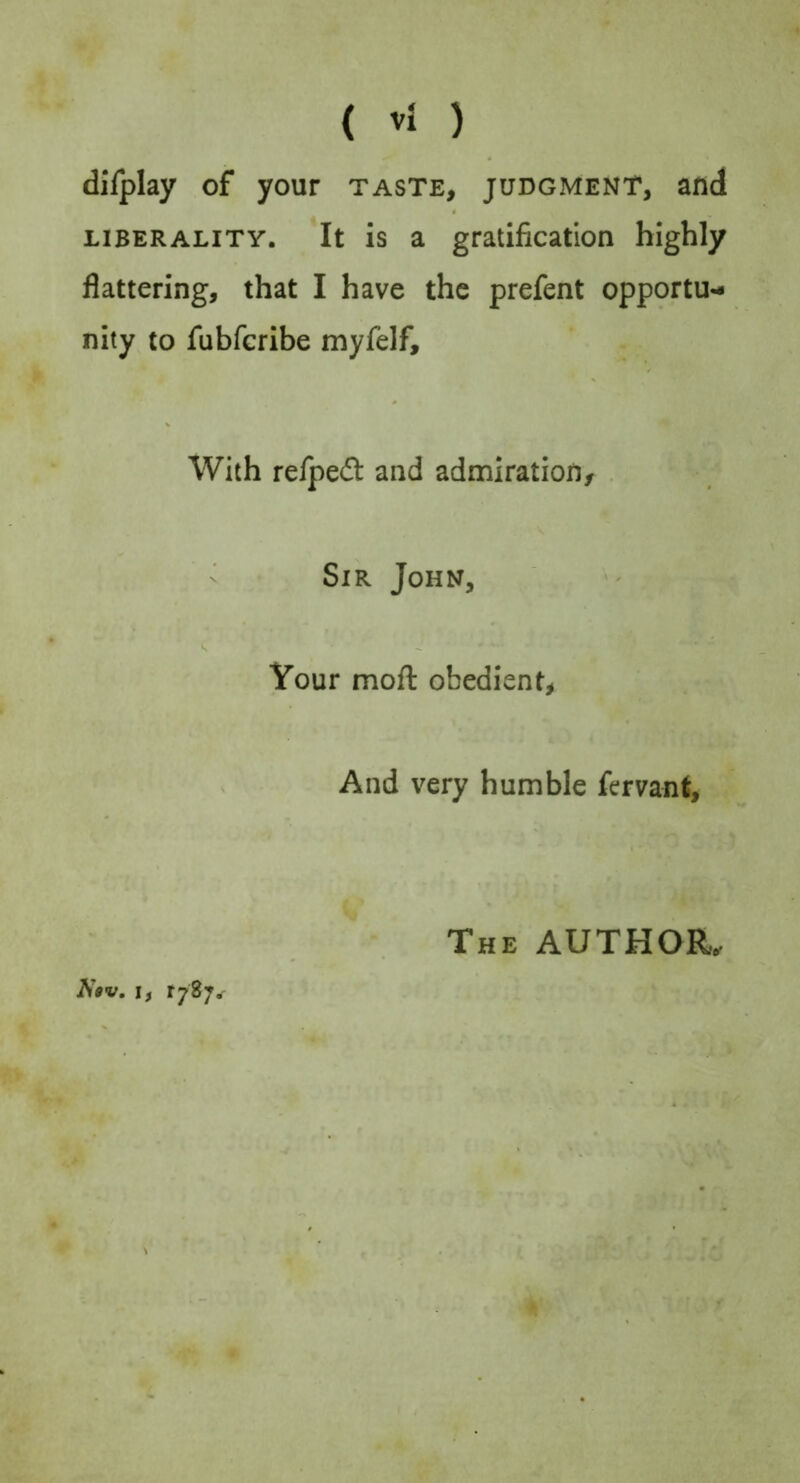 dilplay of your taste, judgment, and LIBERALITY. It is a gratification highly flattering, that I have the prefent opportu-* nity to fubfcribe myfelf. With relped and admiration, . - Sir John, Your moft obedient, And very humble fervant. N$v. If The author. tl