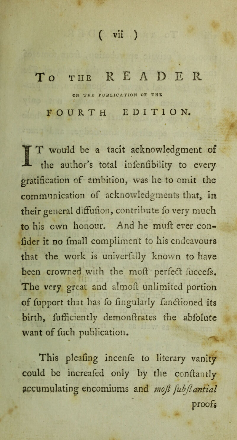 To THE READER ON THE PUBLICATION OF THE FOURTH EDITION. IT woirld be a tacit acknowledgment of the author's total infenfibillty to every, gratification of ambition, Vv^as he to omit the communication of acknowledgments that, in their general diffufion, contribute fo very much to his own honour. And he mnft ever.con- fider it no fmall compliment to his endeavours that the work is univerfally known to have been crowned with the mofl: perfed fuccefs. The very great and almofi: unlimited portion of fupport that has fo fingularly fandioned its birth, fufficiently demonftrates the abfolutc want of fuch publication. This pleafing incenfe to literary vanity could,be increafed only by the conftantly accumulating encomiums and moji [ubftantial proofs
