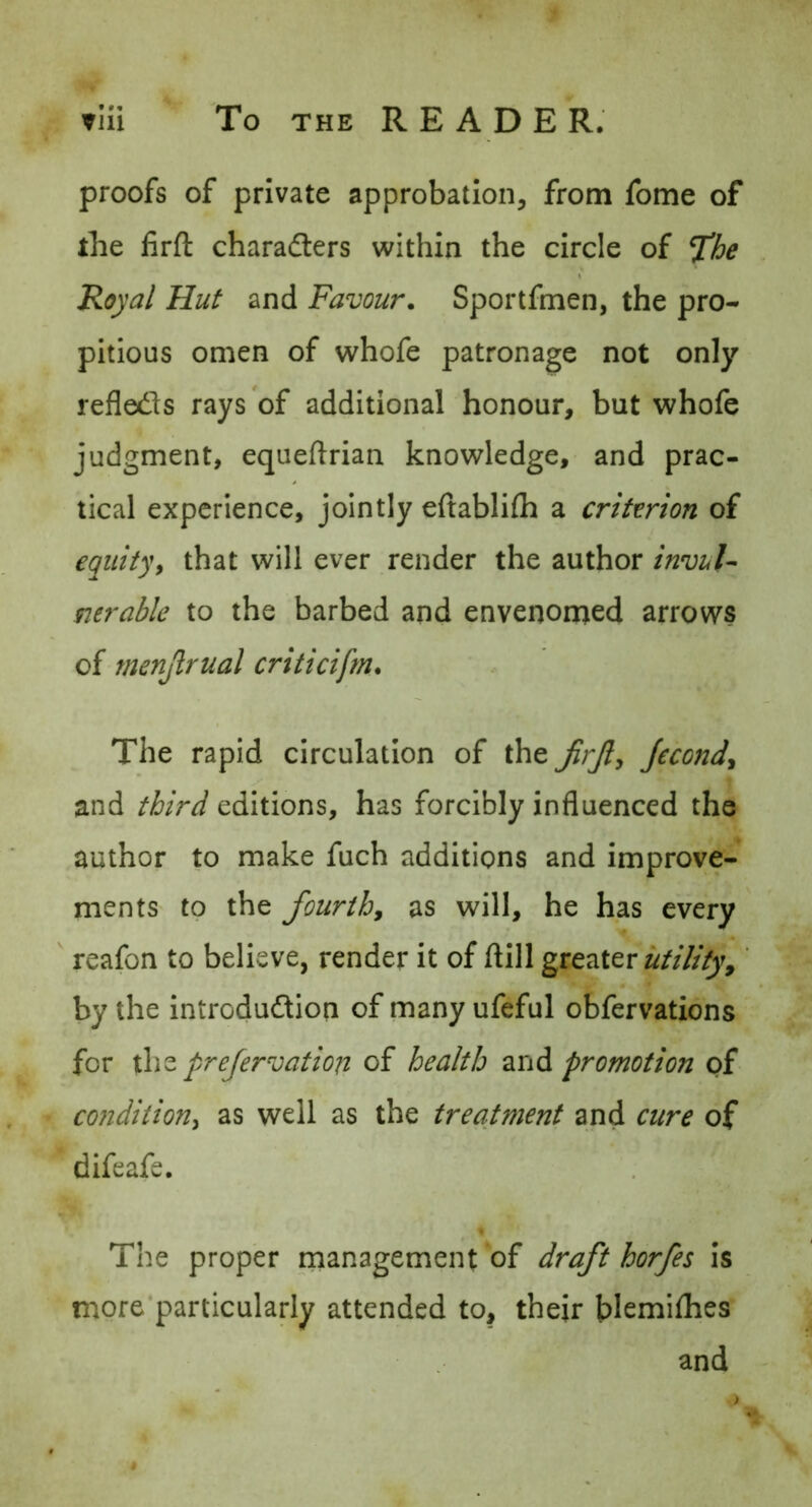 proofs of private approbation, from fome of the firft charafters within the circle of Tihe Royal Hut and Favour. Sportfmen, the pro- pitious omen of whofe patronage not only refleds rays of additional honour, but whofe judgment, equeftrian knowledge, and prac- tical experience, jointly eftablifh a criterion of equityf that will ever render the author invul- nerable to the barbed and envenomed arrows of menjlrual criticifrn. The rapid circulation of the Jecond^ and third editions, has forcibly influenced the author to make fuch additions and improve- ments to the fourth, as will, he has every reafon to believe, render it of ftill utility,' by the introdudtion of many ufeful obfervations for the prejervatiofi of health and promotion of condition^ as well as the treatment and cure of difeafe. The proper management of draft horfes is more'particularly attended to, their blemiflies and
