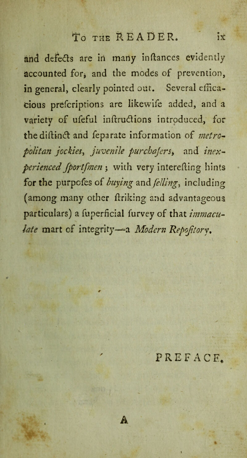 and defedls are in maiiy inflances evidently accounted for^ and the modes of prevention, in general, clearly pointed out. Several effica- cious prefcriptions are likewlfe added, and a varietv of ufeful inftrudions introduced, for thediftindl and feparate information of metro^ politan jockies^ juvenile purchajersy and inex^ periejiced Jportfmen \ with very interefting hints for the purpcfes of buying and/^///??^, including (among many other ftriking and advantageous particulars) a fuperricial furvey of that immacu-- late mart of integrity-—-a Modern Repojitory. ' P R E F A C E, A