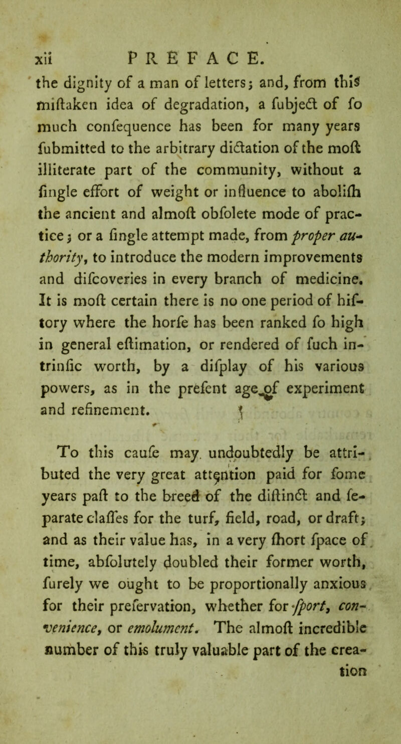 ' the dignity of a man of letters; and, from thiSf miftaken idea of degradation, a fubjed of fo much confequence has been for many years fubmitted to the arbitrary didation of the moft illiterate part of the community, without a fingle effort of weight or influence to abolifh the ancient and almoft obfolete mode of prac- tice ; or a fingle attempt made, from proper au^ thority^ to introduce the modern improvements and difcoveries in every branch of medicine. It is moft certain there is no one period of hif- tory where the horfe has been ranked fo high in general eftimation, or rendered of fuch in- trinfic worth, by a difplay of his various powers, as in the prefent age^f experiment and refinement. ^ To this caufe may. undoubtedly be attrl-, buted the very great attention paid for fomc years paft to the breed of the diftind and fe- parate claffes for the turf, field, road, or draft; and as their value has. In a very fhort fpace of. time, abfolutely doubled their former worth, furely we ought to be proportionally anxious for their prefervation, W'hether forcon--, venience^ or emolument. The almoft incredible number of this truly valuable part of the crea- tion