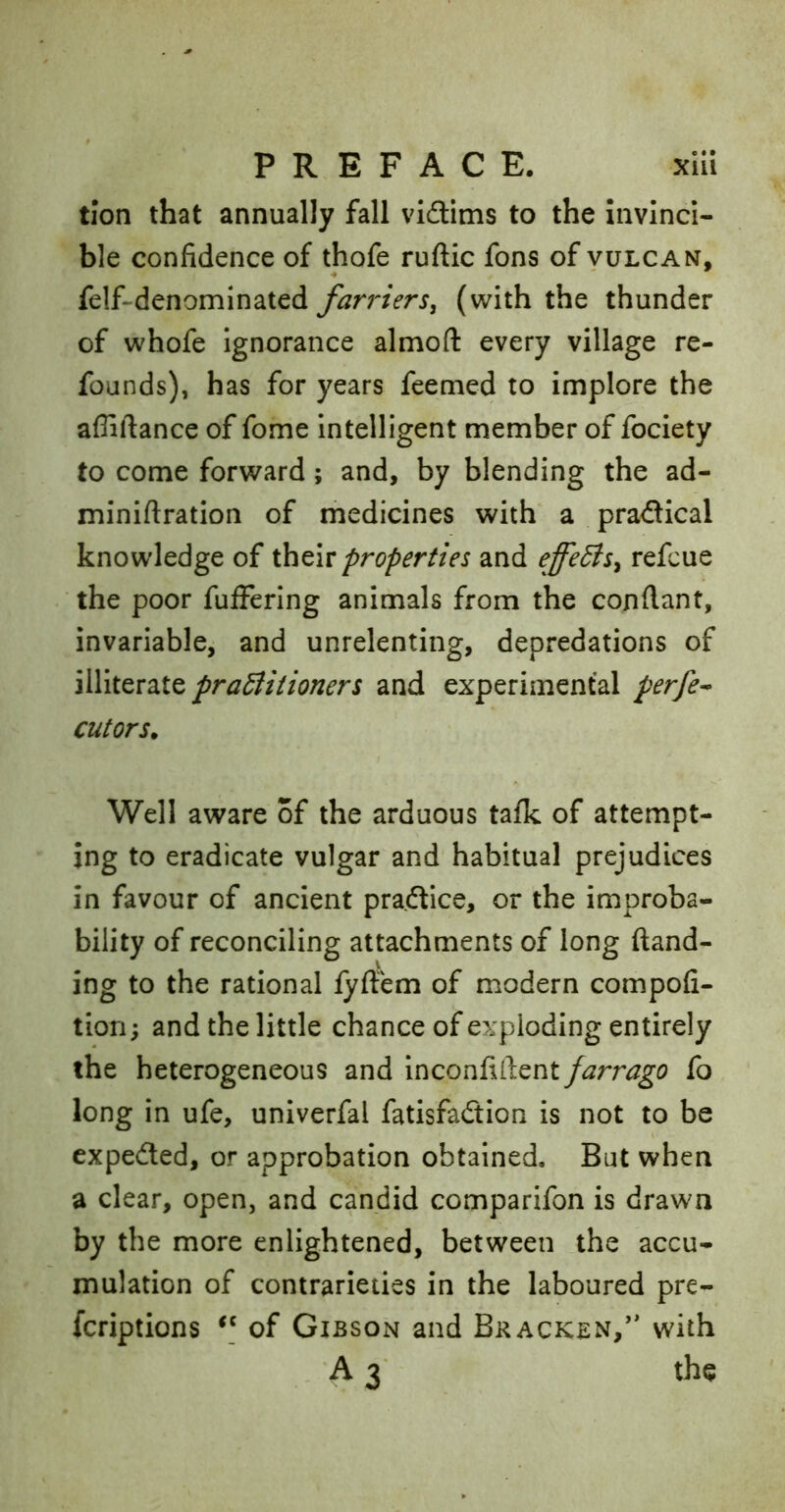 tion that annually fall vi£Hms to the Invinci- ble confidence of thofe ruftic fons of vulcan, felf-denominated farrier(with the thunder of whofe Ignorance almoft every village re- founds), has for years feemed to implore the afliftance of fome Intelligent member of fociety to come forward; and, by blending the ad- miniftratlon of medicines with a pra<SIcal knowledge of thtiv properties and effeBs^ refcue the poor fuffering animals from the confiant, invariable, and unrelenting, depredations of illiterate praBitioners and experimental perfe^ cutors. Well aware of the arduous talk of attempt- ing to eradicate vulgar and habitual prejudices in favour of ancient practice, or the improba- bility of reconciling attachments of long (land- ing to the rational (yftem of modern compofi- tiori; and the little chance of exploding entirely the heterogeneous and farrago fo long in ufe, univerfal fatisfadtion is not to be expedted, or approbation obtained. But when a clear, open, and candid comparifon is drawn by the more enlightened, between the accu- mulation of contrarieties in the laboured pre- fcriptions of Gibson and Bracken,” with A3' the