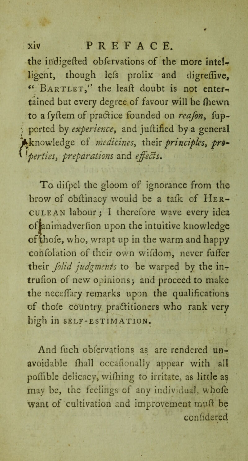 the iodigefted obfervations of the more intel- ligent, though lefs prolix and digreffive, Bartlet/' the leaft doubt is not enter- tained but every degree of favour will be (hewn • to a fyftem of practice founded on reafon^ fup- y ported by experience^ and juftified by a general Jl^knowledge of medicines^ xhtiv principles^ prQ-> ' ^perties^ preparations and effedls. To difpel the gloom of ignorance from the brow of obftinacy would be a talk of Her- culean labour 5 I therefore wave every idea of|animadver(ion upon the intuitive knowledge ofthofe, who, wrapt up in the warm and happy cohfolation of their own wifdom, never fuffer their Jhlid judgments to be warped by the in-: trufion of new opinions 5 and proceed to make the neceffary remarks upon the qualifications of thofe country praditioners who rank very high in self-estimation. And fuch obfervations as are rendered un- avoidable fliall occafionally appear with all poffible delicacy, wifliing to irritate, as little as may be, the feelings of any individual, whole want of cultivation and improvement muft be confidered