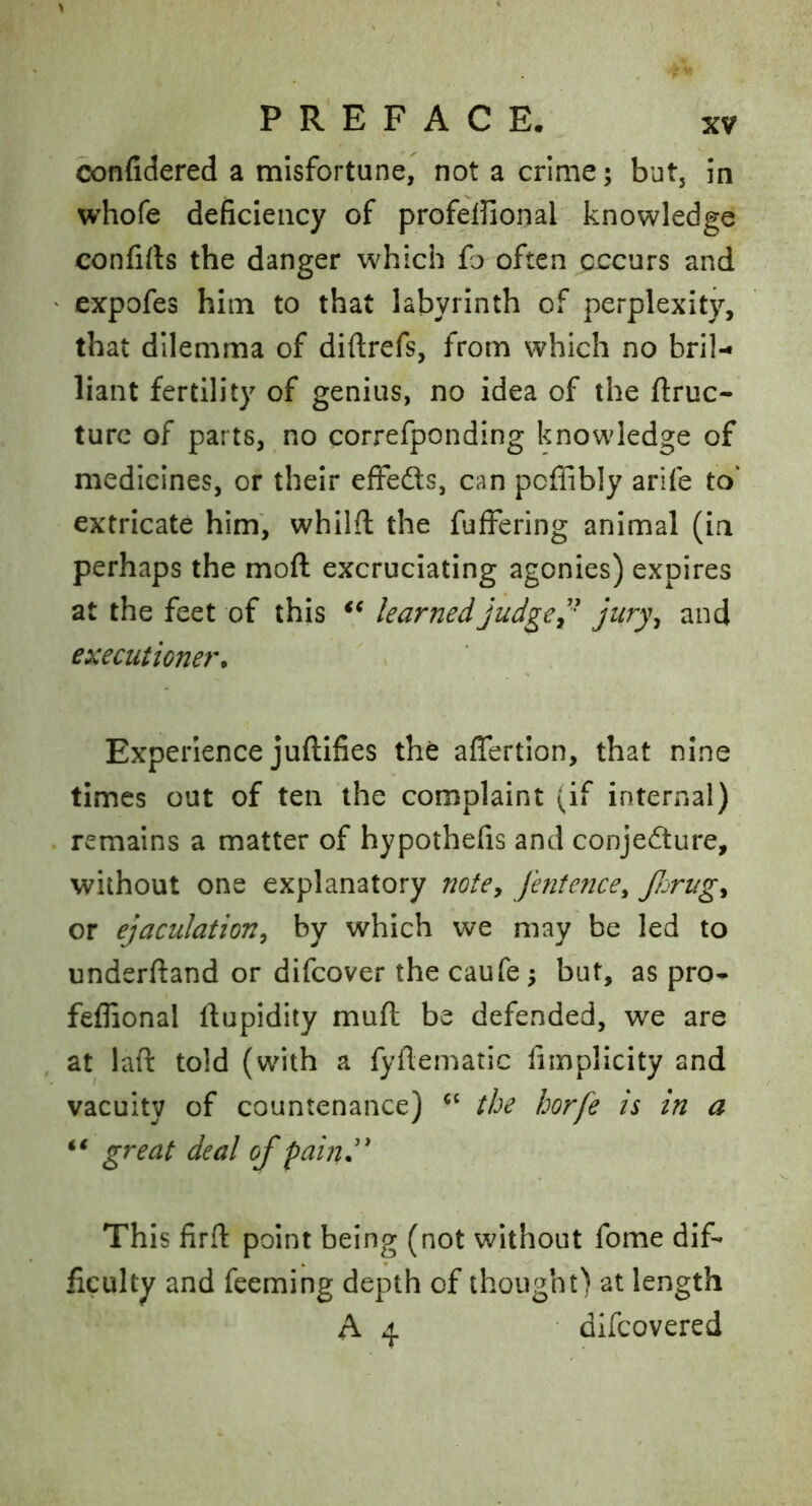 confidered a misfortune, not a crime; but, in whofe deficiency of profeffional knowledge confifts the danger which fo often occurs and ' expofes him to that labyrinth of perplexity, that dilemma of diftrefs, from which no bril- liant fertility of genius, no idea of the ftruc- turc of parts, no correfponding knowledge of medicines, or their effeds, can pcffibly arife to' extricate him, whilfl the fufFering animal (in perhaps the moft excruciating agonies) expires at the feet of this learned judged' executioner^ Experience juftifies the afiertion, that nine times out of ten the complaint (if internal) remains a matter of hypothefis and conjecture, without one explanatory notCy fentencey fijrugy or ejaculationy by which we may be led to underftand or difcover the caufe; but, as pro- feflional ftupidity mufl be defended, we are at laft told (with a fyflematic fimplicity and vacuity of countenance) the horfe is in a great deal of fain.'' This firfl: point being (not without fome dif- ficulty and feeming depth of thought) at length A 4 difcovered