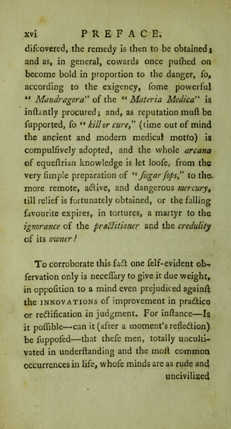 difcovered, the remedy is then to be obtained a and as, in general, cowards once pufhed on become bold in proportion to the danger, fo, according to the exigency, fome powerful Mandragora'^ of the Materia Medica* Is inftantly procured; and, as reputation muft be fupported, fo ‘‘ kill or cure^' (time out of mind the ancient and modern medical motto) Is compulfively adopted, and the whole arcana of equeftrian knowledge is let loofe, from the very Ample preparation of fiigar fops*' to tha more remote, active, and dangerous mercury^ till relief is fortunately obtained, or the falling favourite expires, in tortures, a martyr to the ignorance of the practitioner and the credulity of its owner! To corroborate this fa6t one felf-evident ob- fervation only is necelTary to give it due weight, in oppofition to a mind even prejudiced againfl: the INNOVATIONS of improvement in pradice or redification in judgment. For inftance—Is it poffibler-can it (after a moment’s refledion) be fuppofed—that thefe men, totally unculti- vated in underftanding and the moft common occurrences in life, whofe minds are as rude and uncivilised