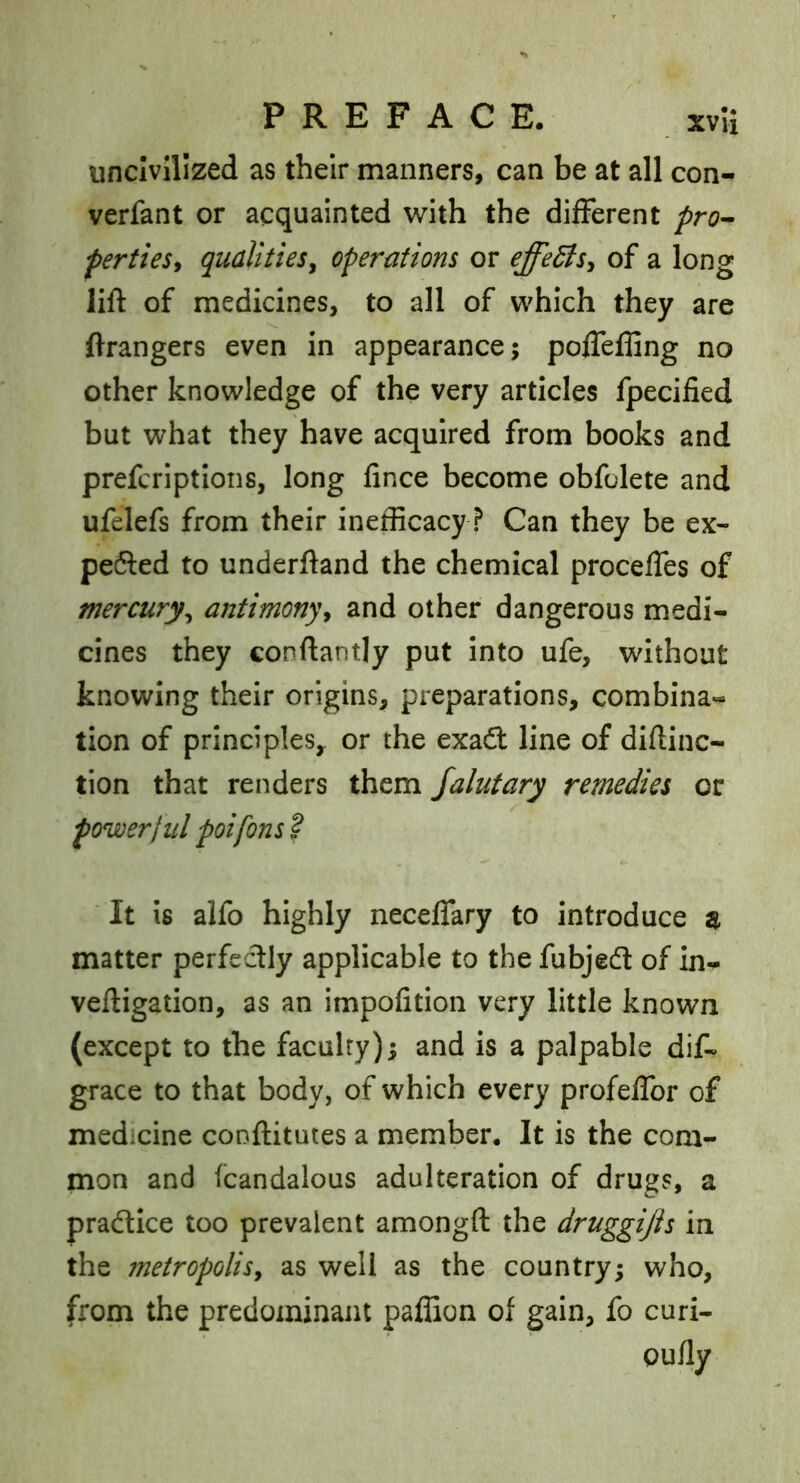 uncivilized as their manners, can be at all con- verfant or acquainted with the different pro^ pertiesy qualities^ operations or effeBs^ of a long lift of medicines, to all of which they are ftrangers even in appearance; pofleffing no other knowledge of the very articles fpecified but what they have acquired from books and prefcriptions, long fince become obfolete and ufelefs from their inefficacy? Can they be ex- pe6led to underftand the chemical procefles of mercury^ antimony^ and other dangerous medi- cines they conftantly put into ufe, without knowing their origins, preparations, combina- tion of principles^ or the exad: line of diftinc- tion that renders them jalutary remedies or powerj III poifons ? It is alfo highly neceflary to introduce ^ matter perfectly applicable to the fubjedt of in- veftigation, as an impofition very little known (except to the faculty); and is a palpable dif- grace to that body, of which every profelTor of medicine conftitutes a member. It is the com- mon and fcandalous adulteration of drugs, a praftice too prevalent amongft the druggi/is in the metropolis, as well as the country; who, from the predominant paffion of gain, fo curi- oufly