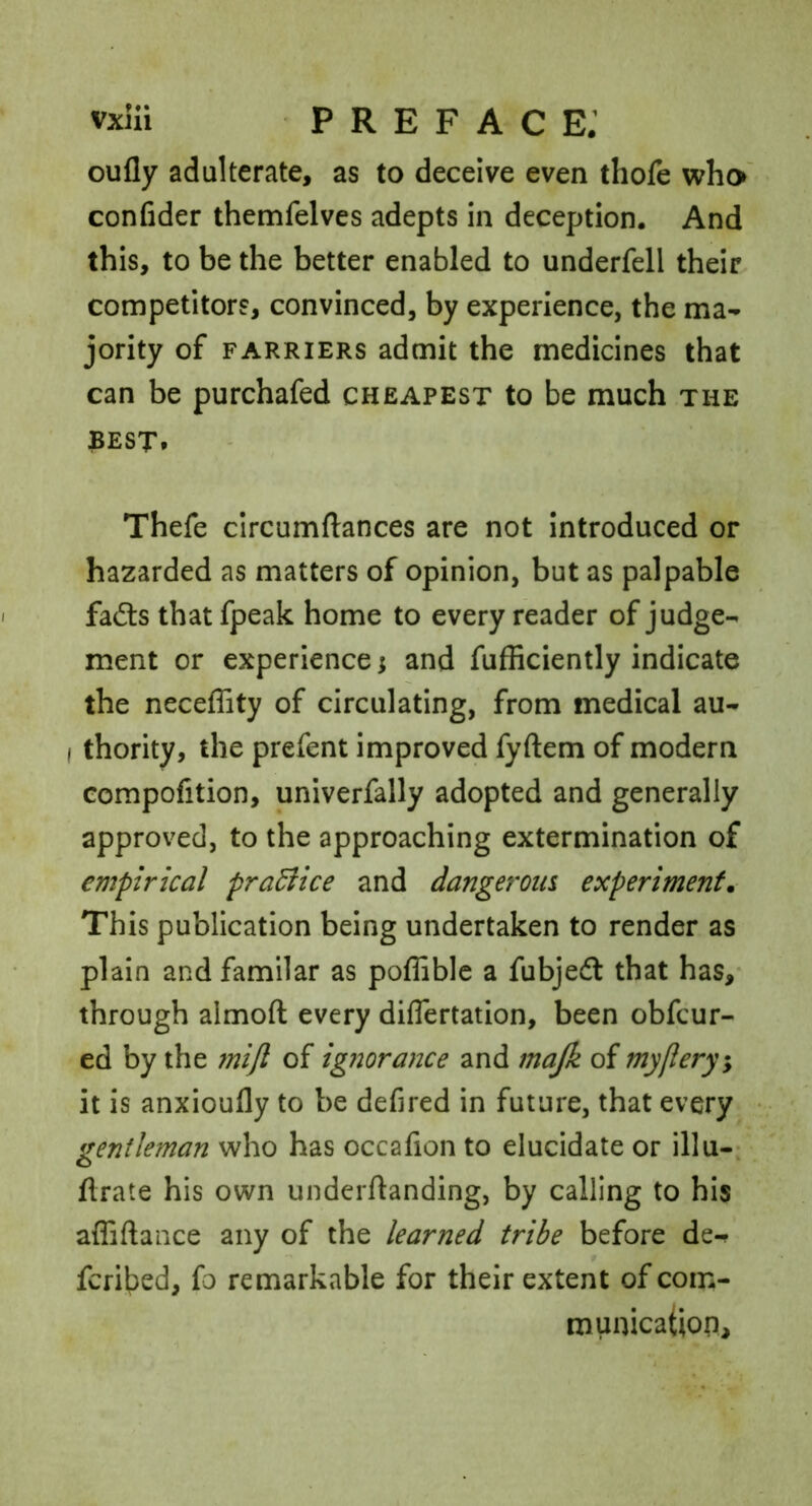 oufly adulterate, as to deceive even thofe who confider themfelves adepts in deception. And this, to be the better enabled to underfell their competitors, convinced, by experience, the ma- jority of FARRIERS admit the medicines that can be purchafed cheapest to be much the BEST. Thefe circumftances are not introduced or hazarded as matters of opinion, but as palpable fa£ls that fpeak home to every reader of judge- ment or experience; and fufficiently indicate the neceffity of circulating, from medical au- I thority, the prefent improved fyftem of modern compofition, univerfally adopted and generally approved, to the approaching extermination of empirical pradiice and dangeroia experiment. This publication being undertaken to render as plain and familar as poffiblc a fubjedl that has,* through almoft every diflertation, been obfeur- ed by the rnijl of ig?2orance and majk of my fiery, it is anxioufly to be defired in future, that every gentleman who has occafion to elucidate or illu-; o ftrate his own underftanding, by calling to his affiftance any of the learned tribe before de-? feribed, fo remarkable for their extent of con:- munication.