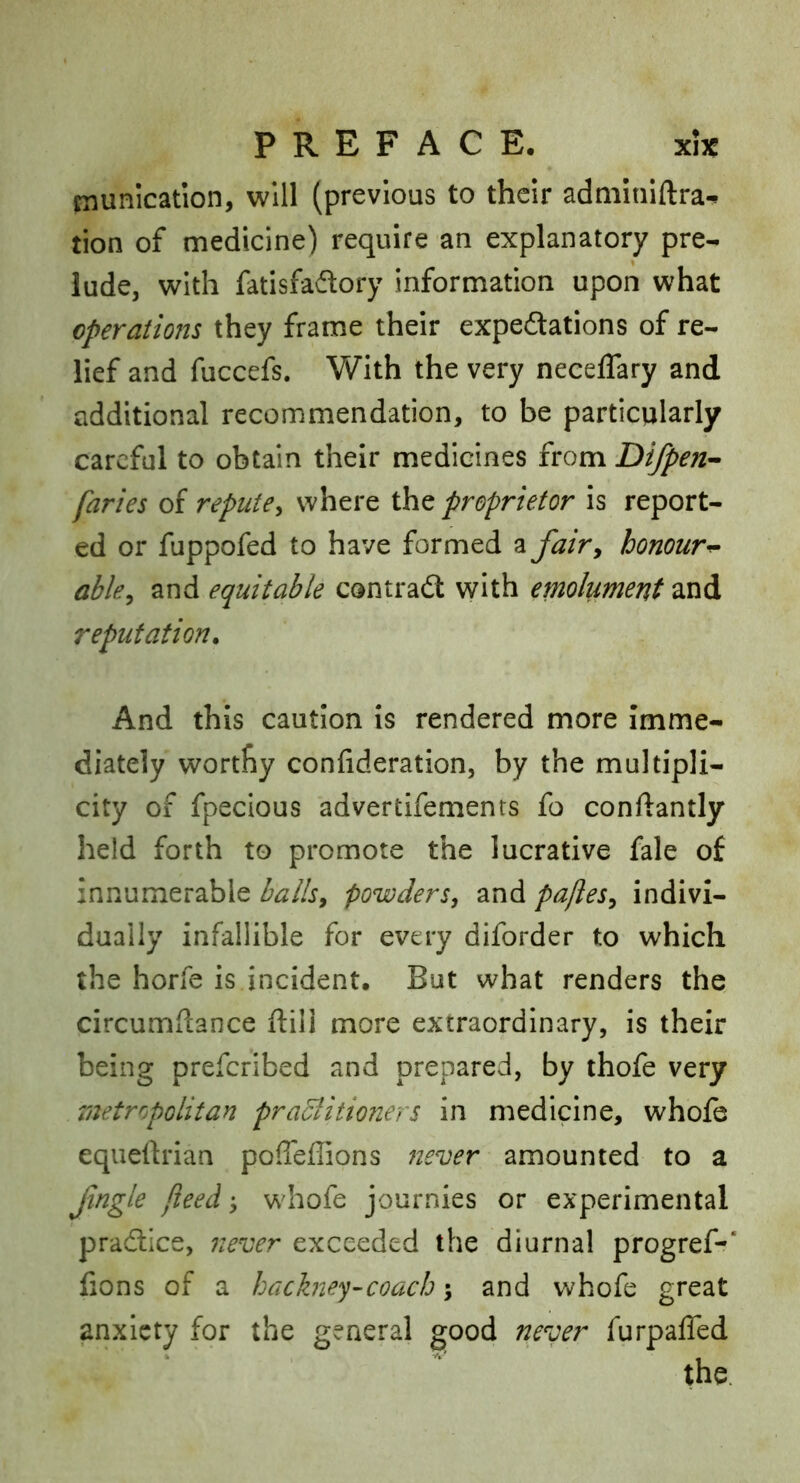 niunication, will (previous to their adminiftra-^ tion of medicine) require an explanatory pre- lude, with fatisfadlory information upon what operations they frame their expeftations of re- lief and fuccefs. With the very neceffary and additional recommendation, to be particularly careful to obtain their medicines from Difpen^ faries of repute^ where the proprietor is report- ed or fuppofed to have formed fairy honour^ abky and equitable contradt with emolument and reputation. And this caution is rendered more Imme- diately worthy confideration, by the multipli- city of fpecious advertifements fo conftantly held forth to promote the lucrative fale of innumerable hallsy powders, and paftes, indivi- dually infallible for every diforder to which the horfe is incident. But what renders the circumflance ftill more extraordinary, is their being preferibed and prepared, by thofe very metrrpolitan praBitioners in medicine, whofc equellrian poffeffions never amounted to a Jingle jieed whofe journies or experimental pradlice, never exceeded the diurnal progref-* fions of a hackney-coach; and whofe great anxiety for the general good never furpafled
