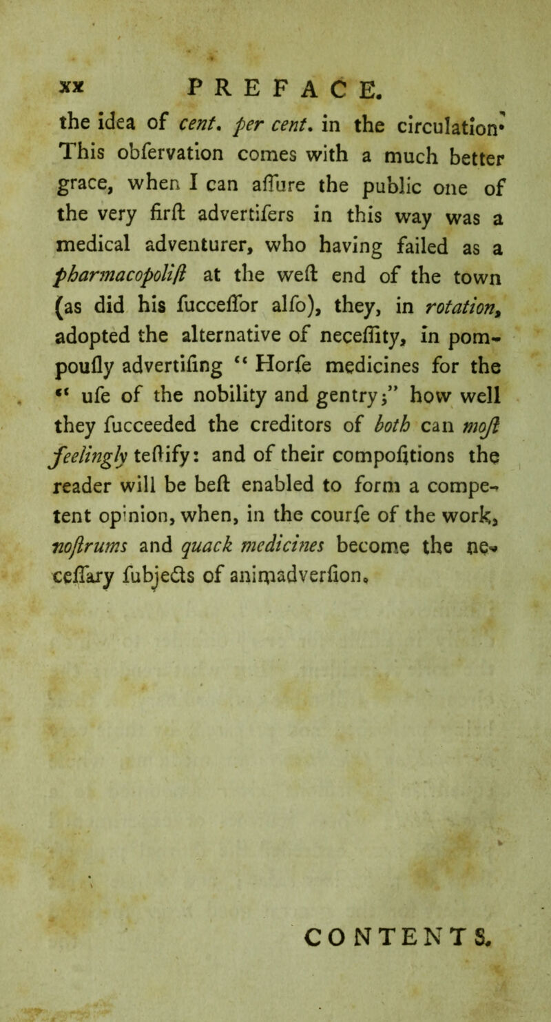 the idea of cent* per cent, in the circulation* This obfervatlon comes with a much better grace, when I can afTure the public one of the very firft advertifers in this way was a medical adventurer, who having failed as a pharmacopolifi at the weft end of the town (as did- his fucceffor alfo), they, in rotation, adopted the alternative of neceflity, in pom- poufly advertifing “ Horfe medicines for the “ ufe of the nobility and gentry3” how well they fucceeded the creditors of both can mojl feelingly and of their compofttions the reader will be beft enabled to form a compe- tent opinion, when, in the courfe of the works nojirums and quack medicines become the ne^# ceflary fubjedls of animadverlion. CONTENTS.