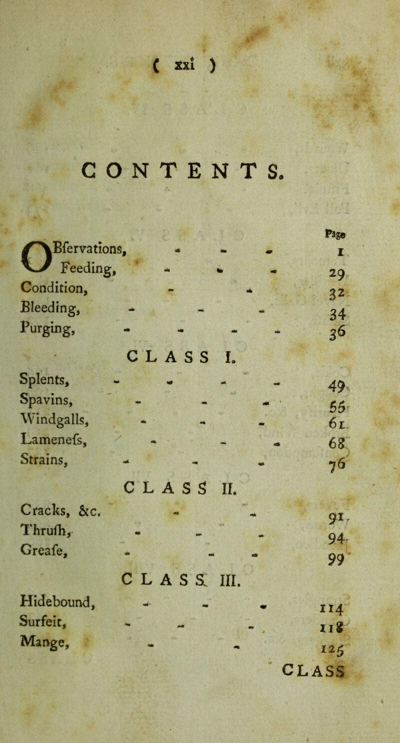 C ) CONTENTS. OBfervations, Feeding, - 4 Condition, Bleeding, , Purging, - - CLASS I. Splents, - « - Spavins, ” - - Windgalls, Lamenefs, ^ - Strains, - C'L ASS II. Cracks, &c. Thrufh, - _ ' Greafe, class; III. Hidebound, Surfeit, Mange, Pige I 29 32 34 36 49. 55' 61 68, 76 91, 9.4 99' 114- iii 125' ■ class