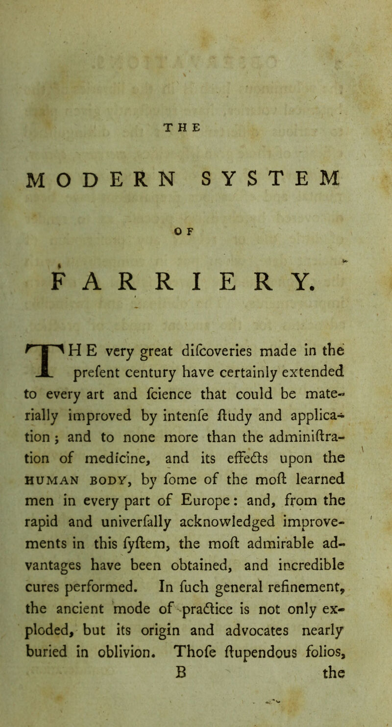 THE MODERN SYSTEM O F FARRIERY. TH E very great dlfcoveries made in the prefent century have certainly extended to every art and fcience that could be mate- rially improved by intenfe ftudy and applica- tion ; and to none more than the adminiftra- tion of medicine, and its effeds upon the HUMAN BODY, by fome of the moft learned men in every part of Europe: and, from the rapid and univerfally acknowledged improve- ments in this fyftem, the moft admirable ad- vantages have been obtained, and incredible cures performed. In fuch general refinement,. the ancient mode ofi-praftice is not only ex- ploded, but its origin and advocates nearly buried in oblivion. Thofe ftupendous folios, B the