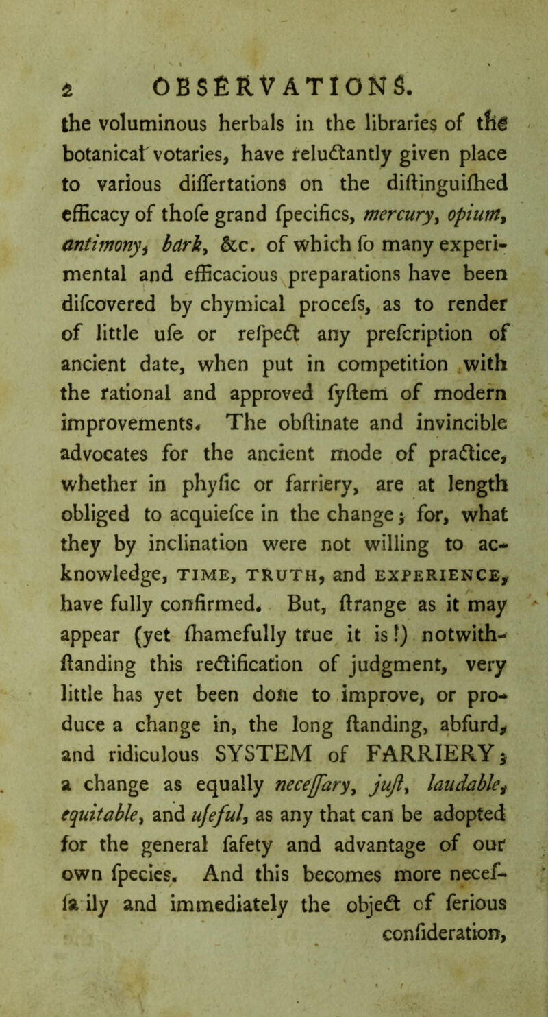the voluminous herbals in the libraries of botanicat votaries, have reluctantly given place to various diflertations on the diftinguiflied efficacy of thofe grand fpecifics, mercury^ opium^ antimonyi bdrk^ &c. of which fo many experi- mental and efficacious preparations have been difeovered by chymical procefs, as to render of little ufe or refpeCt any prefeription of ancient date, when put in competition with the rational and approved fyftem of modern improvements* The obftinate and invincible advocates for the ancient mode of practice, whether in phyfic or farriery, are at length obliged to acquiefee in the change; for, what they by inclination were not willing to ac- knowledge, TIME, TRUTH, and EXPERIENCE, have fully confirmed. But, ftrange as it may appear (yet fhamefully true it is!) notwith- flanding this rectification of judgment, very little has yet been done to .improve, or pro- duce a change in, the long ftanding, abfurd, and ridiculous^ SYSTEM of FARRIERY; a change as equally necejfary^ jujly laudable^ equitabley and ufefuly as any that can be adopted for the general fafety and advantage of our own fpecies. And this becomes more necef- la ily and immediately the objeCl of ferious confideration,