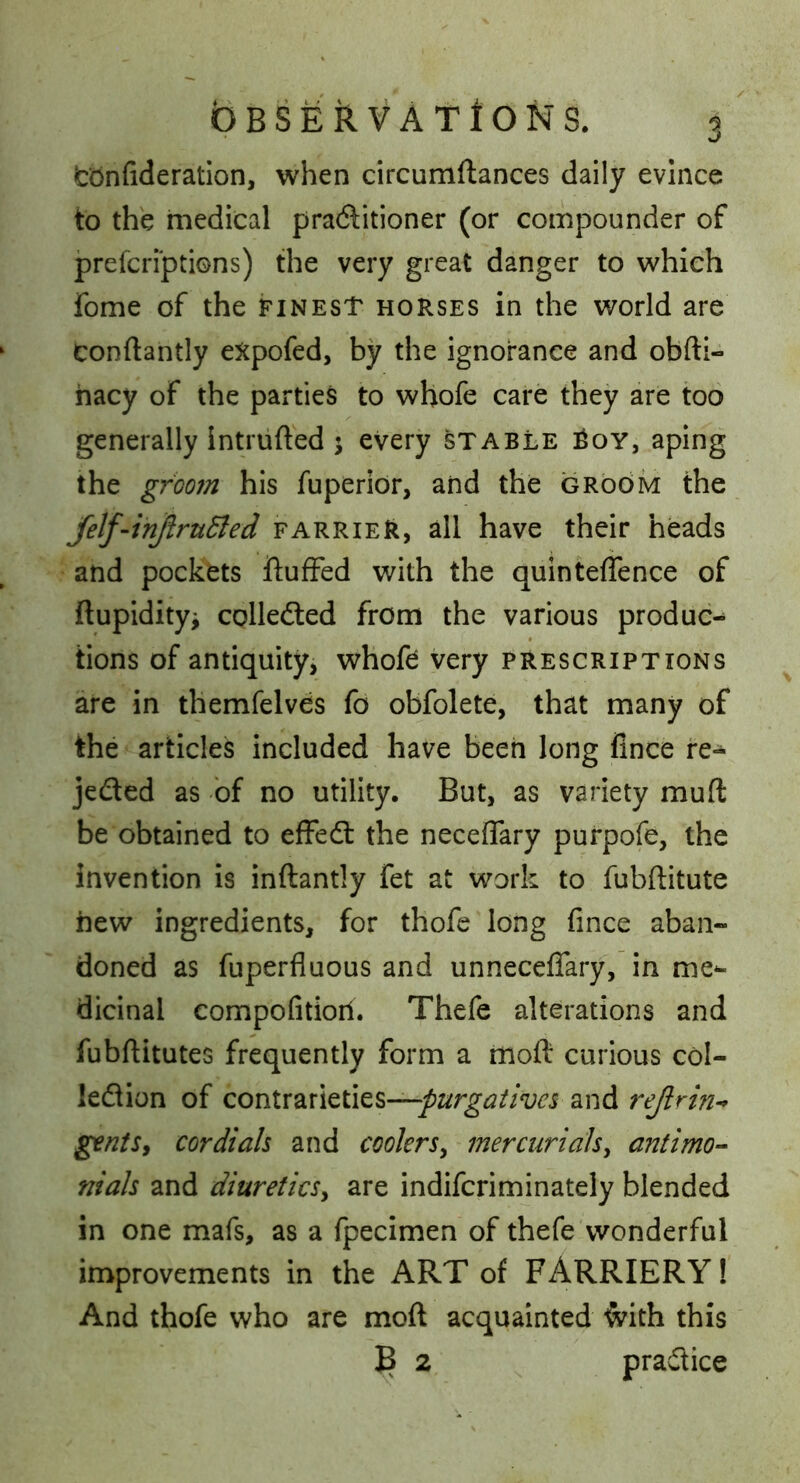 Icionfideration, when circumftances daily evince to the medical praftitioner (or compounder of prefcriptions) the very great danger to which fome of the finest horses in the world are Conftantly eXpofed, by the ignorance and obfti- hacy of the parties to whofe care they are too generally intruded j every stable ^oy, aping the groom his fuperior, and the groOm the Jelf-injiruBed farrieR, all have their heads and pockets ftufFed with the quinteffence of ftupidityi colledled from the various produc-* tions of antiquity, whoft very prescriptions are in themfelves fo obfolete, that many of the articles included have been long fince re- jeded as bf no utility. But, as variety muft be obtained to effed the neceflary purpofe, the invention is inftantly fet at work to fubditute hew ingredients, for thofe long fince aban- doned as fuperfluous and unneceflfary, in me-- dicinal compofitioil. Thefe alterations and fubditutes frequently form a mod curious col- ledion of contrarieties—and ^ntSy cordials and coolers^ mercurials^ antimo-- nials and diureticsy are indifcriminately blended in one mafs, as a fpecimen of thefe wonderful improvements in the ART of FARRIERY! And thofe who are mod acquainted ^ith this ^ 2 pradice