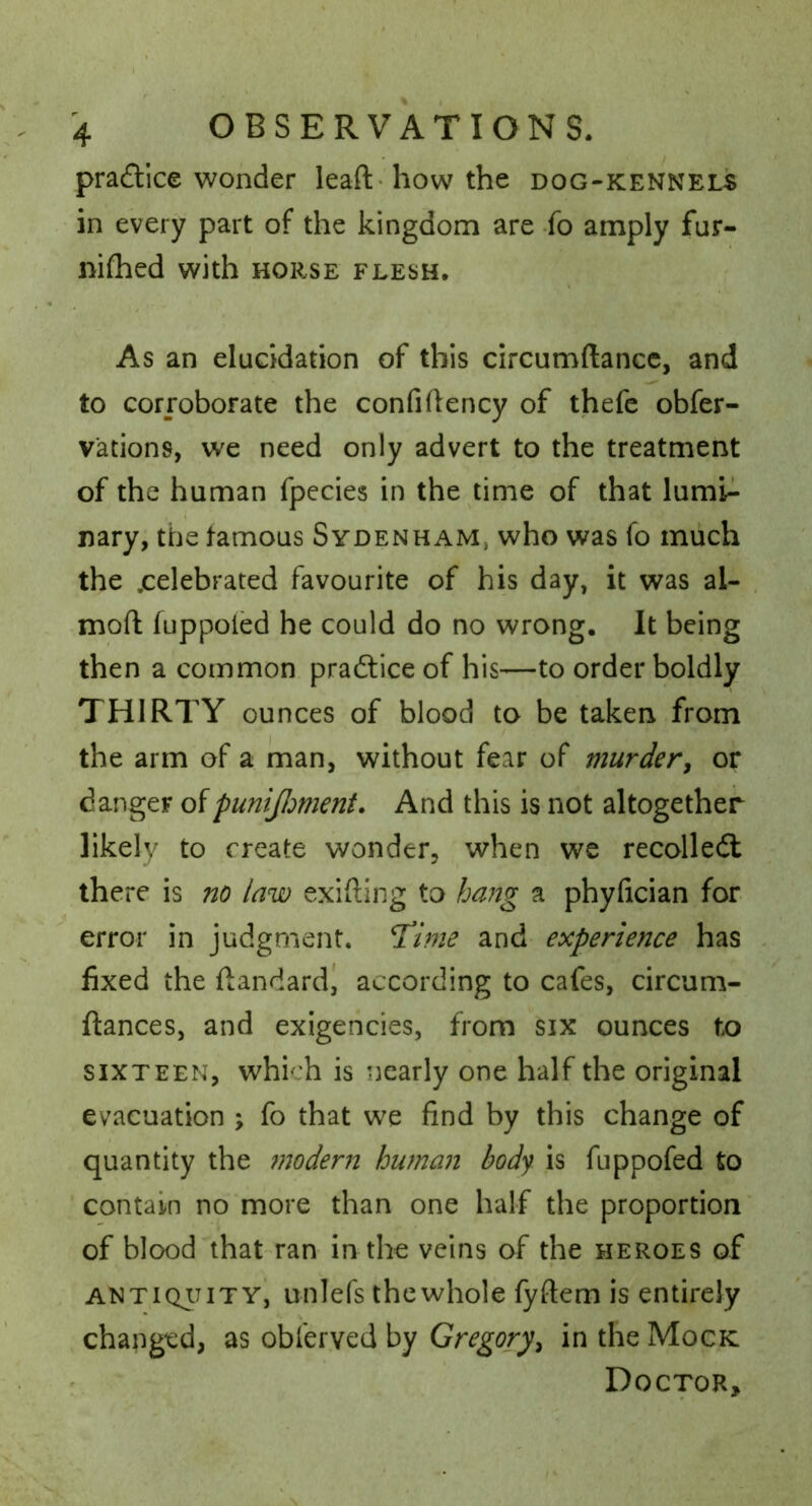 pradticc wonder leaft-howthe dog-kennels - in every part of the kingdom are fo amply fur- nifhed with horse flesh. As an elucidation of this circumftancc, and to corroborate the confidency of thefc obfer- vations, we need only advert to the treatment of the human fpecies in the time of that lumi^ nary, the tamous Sydenham, who was fo much the .celebrated favourite of his day, it was al- moft luppoied he could do no wrong. It being then a common pradtice of his—to order boldly THIRTY ounces of blood to be taken from the arm of a man, without fear of murder^ or danger oipunijiment. And this is not altogether likely to create wonder, when we recolledl there is no law exifting to hang a phyfician for error in judgment. T!ime and experience has fixed the fiandard^ according to cafes, circum- ftances, and exigencies, from six ounces to SIXTEEN, which is nearly one half the original evacuation ; fo that we find by this change of quantity the modern human body is fuppofed to contain no more than one half the proportion of blood that-ran in the veins of the heroes of ANTiQiTiTYi unlefs the whole fyftem is entirely changed, as obferved by Gregory^ in the Mock : Doctor,