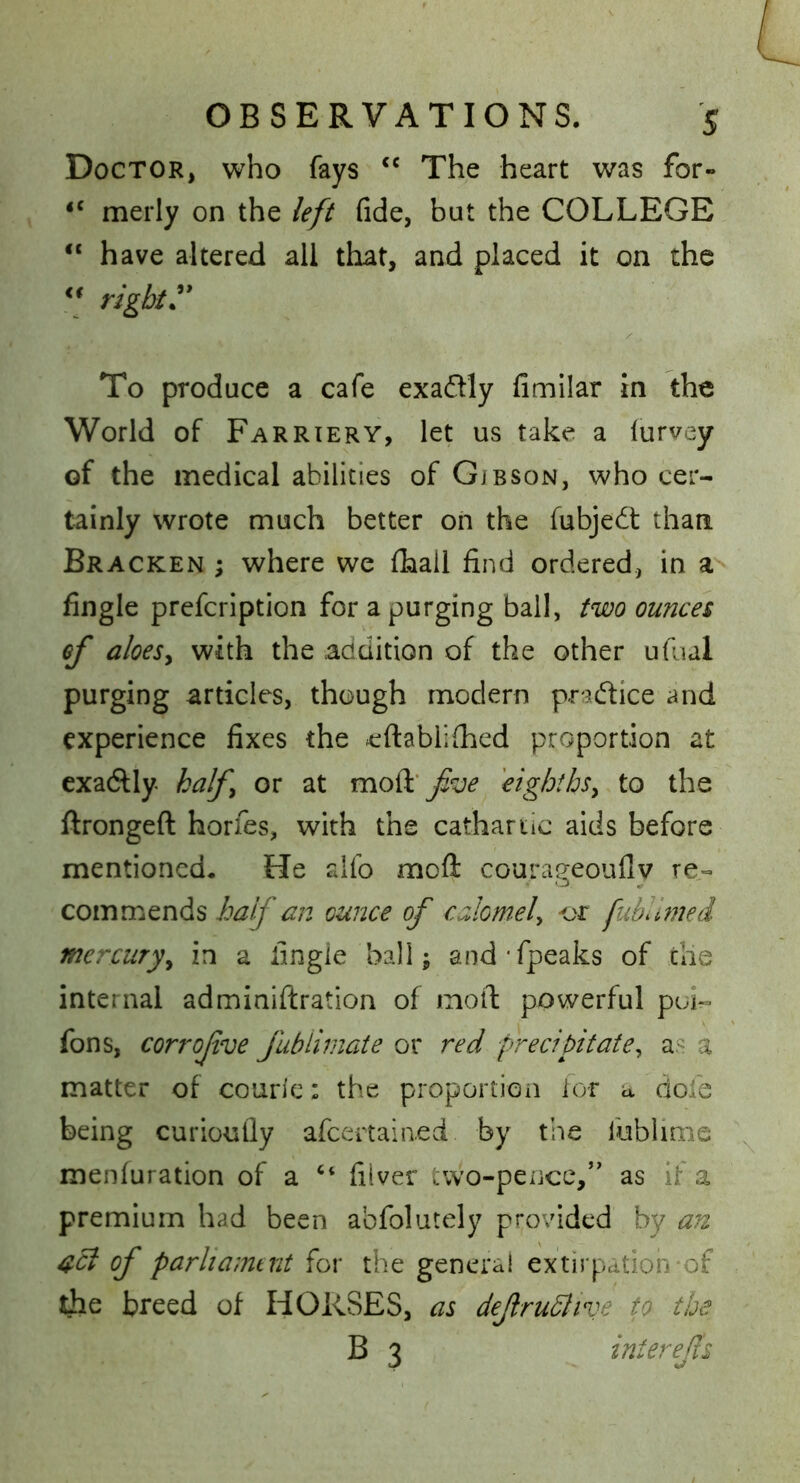 Doctor, who fays The heart was for- “ merly on the left fide, but the COLLEGE “ have altered all that, and placed it on the ** rights To produce a cafe exadly fimilar in the World of Farriery, let us take a lurvey of the medical abilities of Gibson, who cer- tainly wrote much better on the fubjedt than Bracken ; where we fhall find ordered, in a fingle prefcription for a purging bail, two ounces of aloeSy with the audition of the other ufual purging articles, though modern pradice and experience fixes the eftablifhed proportion at exadly half or at mo^ foe eighthsy to the ftrongeft horfes, with the cathartic aids before mentioned. He alfo mofl: courageoufly re- commends half an ounce of calomely -or fubllmed mercuryy in a fingie ball j and’fpeaks of the internal adminiftration of moil: powerful puL fons, corrofve fublimate or red preciftatey a« a matter of couric: the proportion lor a dofe being curiouily afcertain.ed by the fubiinae menluration of a ‘‘ filver two-pence,’' as if a premium had been aofolutely provided by an 4^ of parliamtnt for the genera! extirpation-of the breed of HORSES, as def ruhJive to the B 3 interefs
