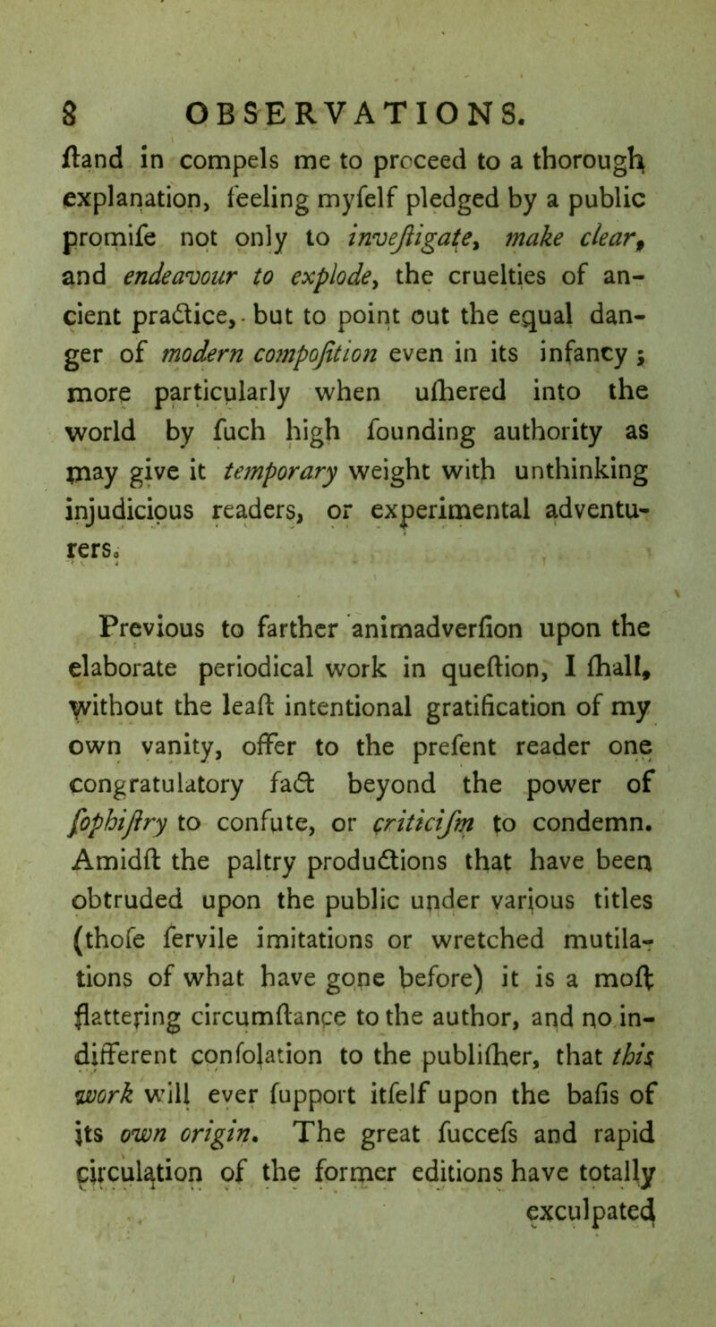 /land in compels me to proceed to a thorough explanation, feeling myfelf pledged by a public prornife not only to invejiigai^ey make clear^ and endeavour to explode^ the cruelties of an- cient pradice,. but to point out the equal dan- ger of modern compofition even in its infancy ; more particularly when ufhered into the world by fuch high founding authority as temporary weight with unthinking injudicious readers, or experimental adventu- rerSo Previous to farther animadverfion upon the elaborate periodical work in queftion, I fhall, yvithout the leaft intentional gratification of my own vanity, offer to the prefent reader one congratulatory fad beyond the power of fophijiry to confute, or Qritkifm to condemn. Amidft the paltry produdions that have been obtruded upon the public under various titles (thofe fervile imitations or wretched mutilar tions of what have gone before) it is a moff flattening circumftanpe to the author, and no in- different cqnfojation to the publifher, that thi^ mrk will ever fupport itfelf upon the bafis of its own origin. The great fuccefs and rapid circulation of the former editions have tptaUy exculpated