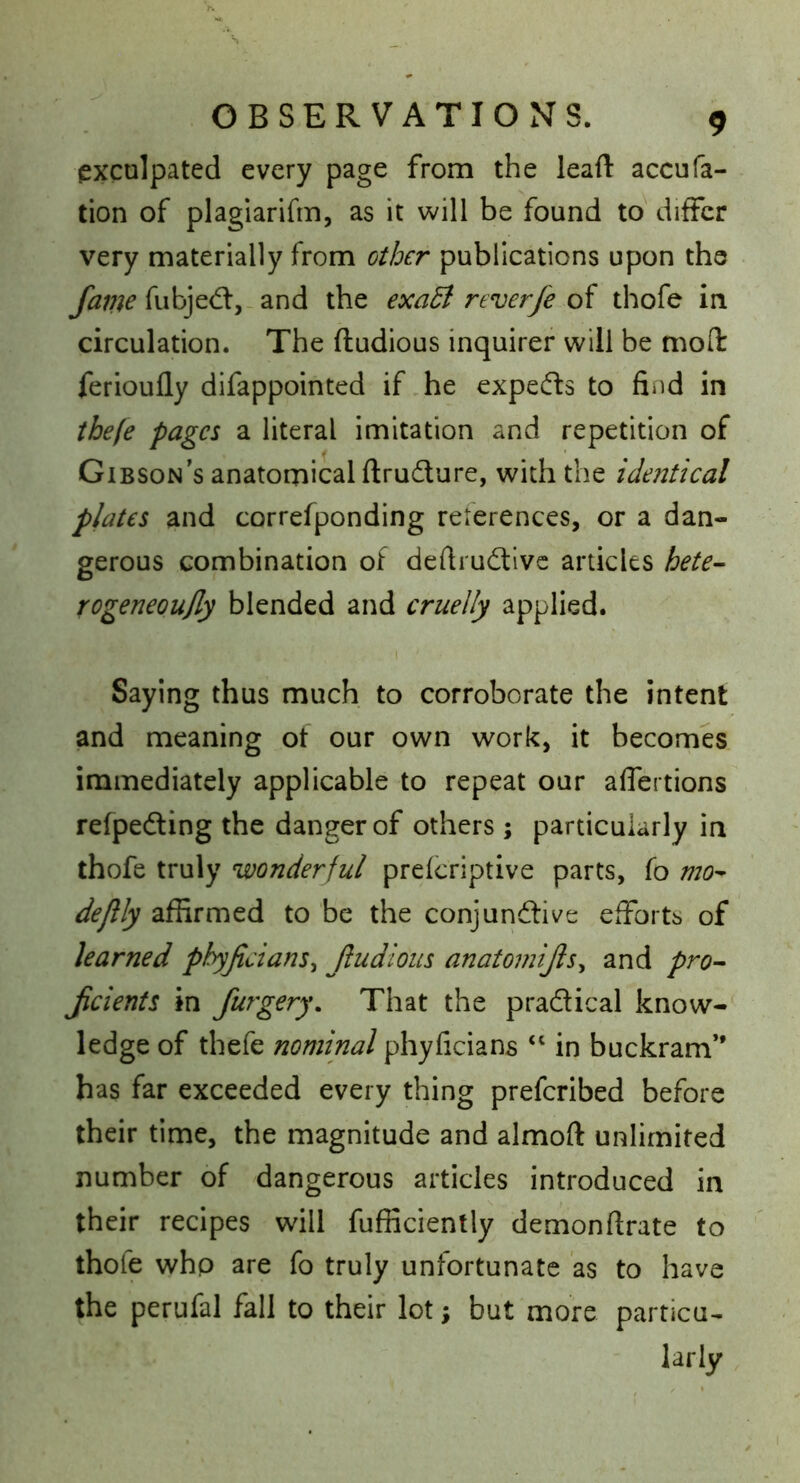 exculpated every page from the lead: accufa- tion of plagiarifm, as it will be found to differ very materially from other publications upon the fubjed:,-and the exa5i reverfe oi thofe in circulation. The ftudious inquirer will be mod ferioufly difappointed if .he expeds to find in tbefe pages a literal imitation and repetition of Gibson’s anatomical ftrudure, with the identical plates and correfponding references, or a dan- gerous combination of dedrudivc articles hete^ rogeneoujly blended and cruelly applied. I Saying thus much to corroborate the intent and meaning of our own work, it becomes immediately applicable to repeat our aflertions refpeding the danger of others ; particularly in thofe truly wonderful prelcriptive parts, fo mo^ dejlly affirmed to be the conjundive efforts of learned phyjicians^ Jludious anatomijis^ and pro^ Jicients in furgery. That the pradical know- ledge of thefe nominal phyficians “ in buckram” has far exceeded every thing preferibed before their time, the magnitude and almoft unlimited number of dangerous articles introduced in their recipes will Efficiently demonftrate to thofe who are fo truly unfortunate as to have the perufal fall to their lot; but more particu- larly