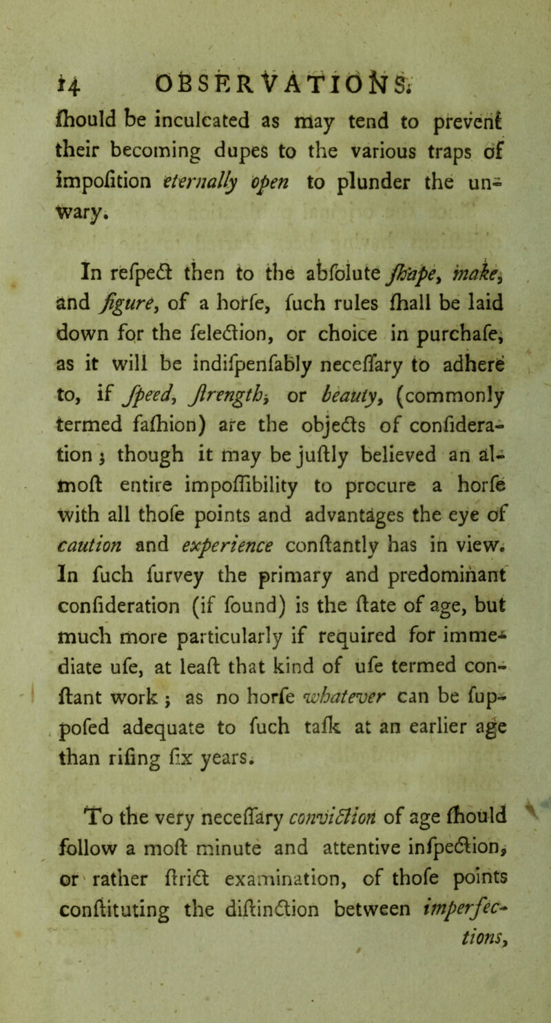 (hould be inculcated as may tend to prevent their becoming dupes to the various traps of impofition tt'crnally open to plunder the un-  tvaryi In refped then to the abfbiute jbape^ makei and figure^ of a horfe, fuch rules fhall be laid down for the feledion, or choice in purchafe^ as it will be indifpenfably neceffary to adhere to, if Jpeed^ Jlrengthy or beauty^ (commonly . termed fafliion) are the objedls of confidera- tion ^ though itmaybejuftly believed • an, al- moft entire impoffibility to procure a horfe with all thofe points and advantages the eye of caution and experience conftantly has in view; In fuch furvey the primary and predominant confideration (if found) is the ftate of age, but much more particularly if recjuired for imme-^ diate ufe, at lead that kind of ufe termed con- ' I ftant work j as no horfe whatever can be fup- . pofed adequate to fuch taflc at an earlier age than rifing & years. To the very neceffary conviction of age fhould follow a moft-minute and attentive infpedtioh^ or'rather ftridl examination, of thofe points conftituting the diftindion between imperfect