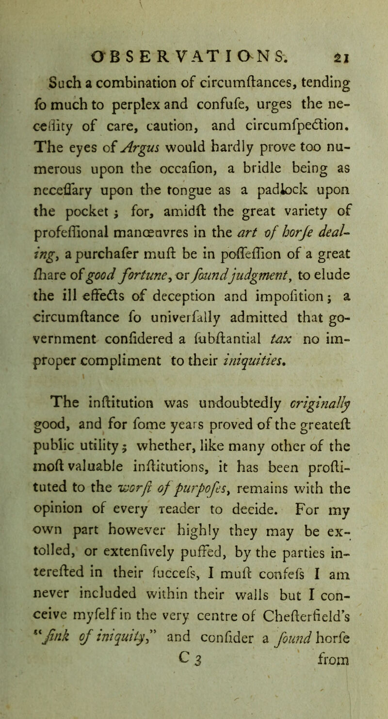 V OBSER VATiaNS. Such a combination of circumftances, tending fb much to perplex and confufe, urges the ne- cedity of care, caution, and circumfpedion. The eyes of Argus would hardly prove too nu- merous upon the occafion, a bridle being as ncceflary upon the tongue as a padlock upon the pocket; for, amidft the great variety of profeflional manceavres in the art of horje deal- ing^ a purchafer muft be in poffeffion of a great fliare of good fortune ^ox found judgment, to elude the ill effedls of deception and impofition; a circumftance fo univerfally admitted that go- vernment confidered a fubftantial tax no im- proper compliment to their iniquities* The inftitution was undoubtedly originally good, and for fome years proved of the greateft public utility; whether, like many other of the moft valuable inflitutions, it has been profti- tuted to the v^or/i of purpofeSy remains with the opinion of every reader to decide. For my own part however highly they may be ex- tolled, or extenfively puffed, by the parties in- terefted in their fuccefs, I mufl: confefs I am never included within their walls but I con- ceive myfelfinthe very centre of Chefterfields ' ^^fnk of iniquity and confider 2i found horfo C 3 from