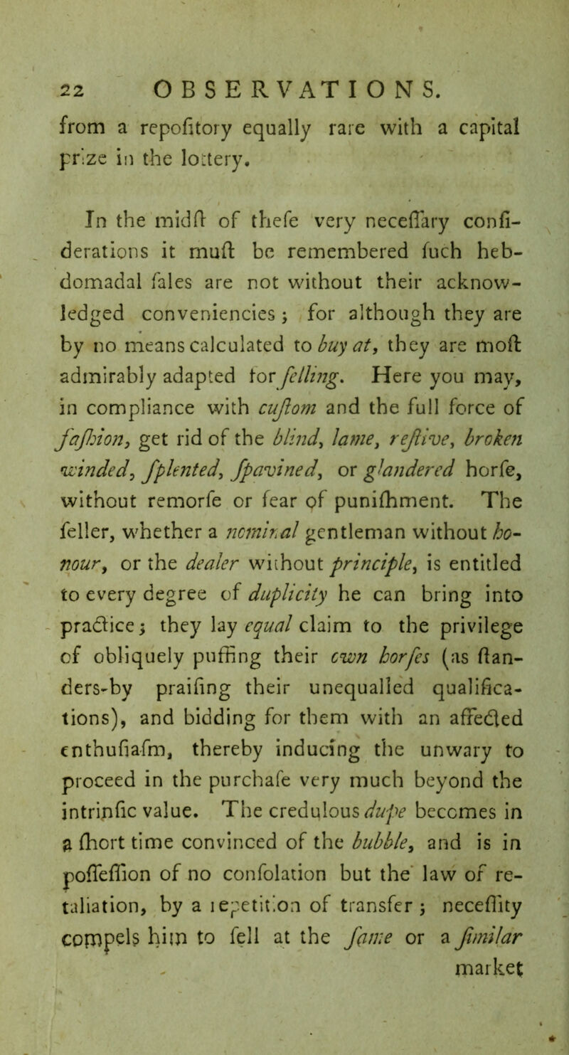 from a repofitory equally rare with a capital prize in the lottery. • ' ' In the midlT of thefe 'very neceffary confi- derations it muft be remembered fuch heb- domadal Tales are not without their acknow- ledged conveniencies ; for although they are by no means calculated to buy at, they are moft admirably adapted tor fellijjg. Here you may, in compliance with cujlom and the full force of fajlnon, get rid of the blind, lame, rejltve, broken winded, fplented, fpavined, or glandered horfe, without remorfe or fear of punifhment. The feller, whether a ncmiral gentleman without ho- nour, or the dealer without principle, is entitled to every degree of duplicity he can bring into ~ pradice they lay equal claim to the privilege of obliquely puffing their own horfes (as ftan- ders-by praifing their unequalled qualifica- tions), and bidding for them with an affeded enthufiafm, thereby inducing the unwary to proceed in the purchafe very much beyond the intripfic value. The dupe becomes in a ffiort time convinced of the bubble, and is in poffeflion of no confolation but the' law of re- taliation, by a ie;:etit]on of transfer 5 neceffity copapeb him to fell at the J(ime or a Jimildr market