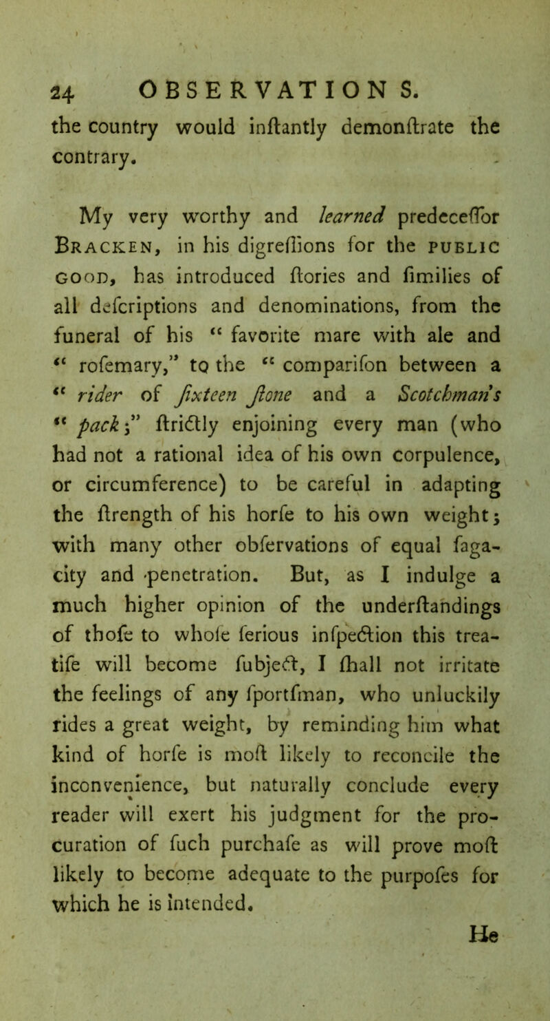 the country would inftantly demonftrate the contrary. My very worthy and learned predccefTor Bracken, in his digreflions for the public GOOD, has introduced ftories and fimilies of all defcriptions and denominations, from the funeral of his “ favorite mare with ale and “ rofemary,’* tg the “ comparifon between a rider of Jixteen Jlone and a Scotchmans “ pack\ ftridUy enjoining every man (who had not a rational idea of his own corpulence, or circumference) to be careful in adapting the flrength of his horfe to his own weight; with many other obfervations of equal faga- city and 'penetration. But, as I indulge a much higher opinion of the underftahdings of thofe to whole ferious infpeftion this trea- tife will become fubje(fl:, I fhall not irritate the feelings of any fportfman, who unluckily rides a great weight, by reminding him what kind of horfe is moft likely to reconcile the inconvenience, but naturally conclude every reader will exert his judgment for the pro- curation of fuch purchafe as will prove moft likely to become adequate to the purpofes for which he is intended. He