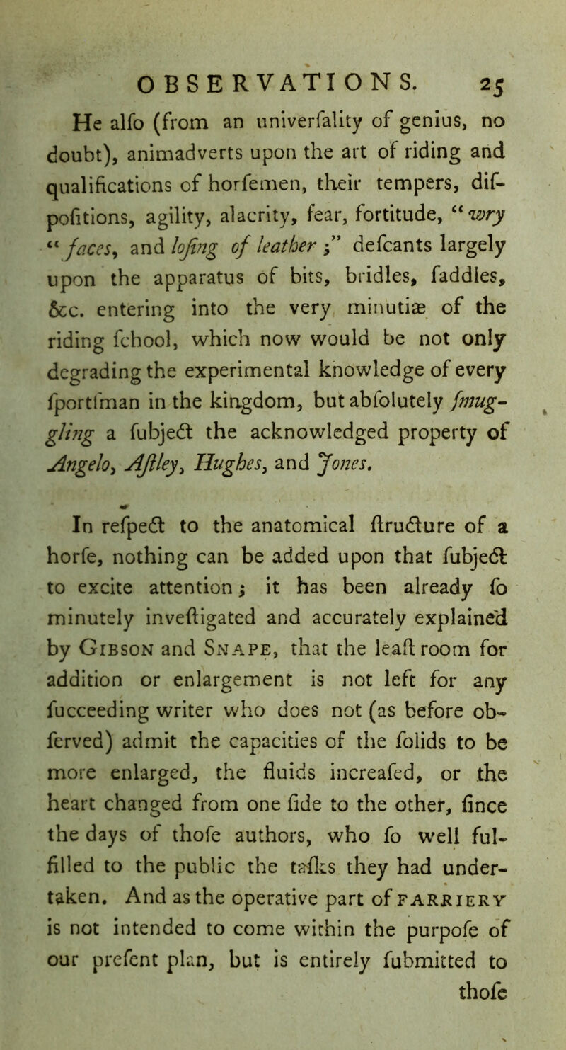 He alfo (from an univerfality of genius, no doubt), animadverts upon the art of riding and qualifications of horfemen, their tempers, dif- pofitions, agility, alacrity, fear, fortitude, ‘^wry ^^Jaces^ d^nAlofing of leather-y' defcants largely upon the apparatus of bits, bridles, faddles, &c. entering into the very minutiae of the riding fchool, which now would be not only degrading the experimental knowledge of every fportlman in the kiagdom, but abfolutely fmug^ glifig a fubjedt the acknowledged property of Angeloy AJiley^ HugheSy and fones» In refpedl to the anatomical ftrudure of a horfe, nothing can be added upon that fubjedl to excite attention; it has been already fo minutely inveftigated and accurately explained by Gibson and Snape, that the leaftroom for addition or enlargement is not left for any fucceeding writer v;ho does not (as before ob- ferved) admit the capacities of the folids to be more enlarged, the fluids increafed, or the heart changed from one fide to the other, fince the days of thofe authors, who fo well ful- filled to the public the taflcs they had under- taken, And as the operative part of farbiery’ is not intended to come within the purpofe of our prefent plan, but is entirely fubmitted to thofe