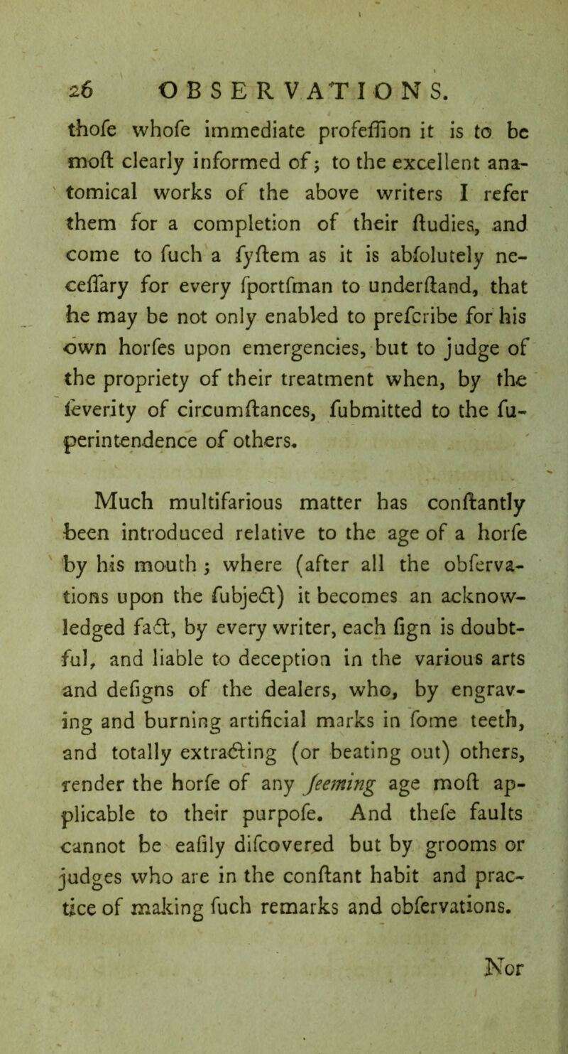 thofe whofe immediate profeffion it is to be moft clearly informed of; to the excellent ana- ' tomical works of the above writers I refer them for a completion of their ftudies, and come to fuch a fyftem as it is abfolutely ne- ceffary for every fportfman to underftand, that he may be not only enabled to prefcribe for his own horfes upon emergencies, but to judge of the propriety of their treatment when, by the leverity of circumftances, fubmitted to the fu- perintendence of others. Much multifarious matter has conftantly been introduced relative to the age of a horfe ' by his mouth ; where (after all the obferva- tions upon the fubjed) it becomes an acknow- ledged fad, by every writer, each fign is doubt- ful, and liable to deception in the various arts and defigns of the dealers, who, by engrav- ing and burning artificial marks in fome teeth, and totally extrading (or beating out) others, render the horfe of any Jeeming age moft ap- plicable to their purpofe. And thefe faults cannot be eafily difcovered but by grooms or judges who are in the conftant habit and prac- tice of maJcing fuch remarks and obfcrvations. Nor