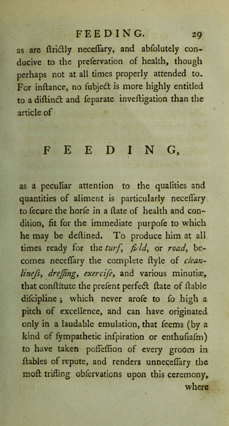 as are ftridly neceflary, and abfolutely con- ducive to the prefervation of health, though perhaps not at all times properly attended to. For inftance, no fubjed is more highly entitled to a diftind and feparate inveftigation than the article of FEEDING, as a peculiar attention to the qualities and quantities of aliment is particularly neceflary to fecure the horfe in a (late of health and con- dition, fit for the immediate purpofe.to which he may be deftincd. To produce him at all times ready for the turf^ field, or road, be- comes neceflfary the complete ftyle of clean^ linefsy drejfingy exercifey and various minutiae, that conftitute the prefent perfed ftate of ftable difcipllne; which never arofe to fo high a pitch of excellence, and can have originated only in a laudable emulation, that feems (by a kind of fympathetic infpiration or enthufiafm) to have taken polTeflion of every groom in {tables of repute, and renders unnecefTary. the moft trifling obfervations upon this ceremony, where