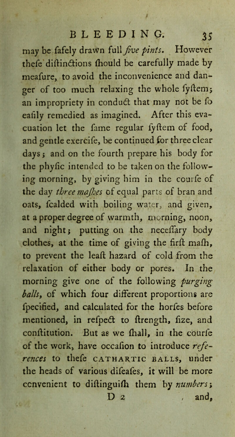 may be fafely drawn full Jive pints. However thefe dlftinftions {hould be carefully made by meafure, to avoid the inconvenience and dan- ger of too much relaxing the whole fyftemj an impropriety in condudl that may not be fo eafily remedied as imagined. After this eva- cuation let the fame regular fyftem of food, and gentle exercife, be continued for three clear days i and on the fourth prepare his body for the phyfic intended to be taken on the follow- ing morning, by giving him in the courfe of the day three majloes of equal parts of bran and oats, fcalded wdth boiling w^atei, and given, at a proper degree of warmth, morning, noon, and night; putting on the necelTary body clothes, at the time of giving the firft mafli, to prevent the lead hazard of cold from the relaxation of either body or pores. In the morning give one of the following purging balls^ of which four different proportions are fpecified, and calculated for the horfes before mentioned, in refpedl to ftrength, fize, and conftitution. But as w^e fliall, in the courfe of the work, have occafion to introduce refe- rences to thefe CATHARTIC BALLS, Under the heads of various difeafes, it will be more convenient to diftinguifh them numbers \ D 2 , and.