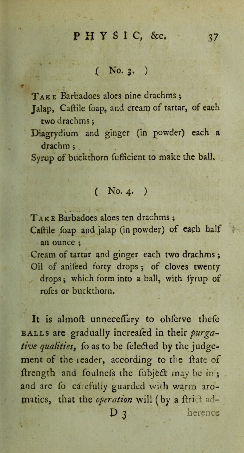 ,( No. 3. ) Take Barbadoes aloes nine drachms ; Jalap, Caftile foap, and cream of tartar, of each two drachms; Diagrydium and ginger (In powder) each a drachm ; . Syrup of buckthorn fuflicient to make the ball. : ( No. 4. ) Take Barbadoes aloes ten drachms ; Caftile foap and Jalap (in powder) of each half an ounce ; Cream of tartar and ginger each two drachms; Oil of anifeed forty drops of cloves twenty drops j which form into a ball, with fyrup of rofes or buckthorn. It is ahnoft unneceflary to obferve thefe BALLS are gradually increafed in piirga^ five qualitiesy fo as to be feledled by the judge- ment of the leader, according to the ftate of ftrength and foulnefs the fiibjedt may be in 5 and are fo carefully guarded with warm aro- paatics, that the operation will (by a ftri6t ad« P 3 herence