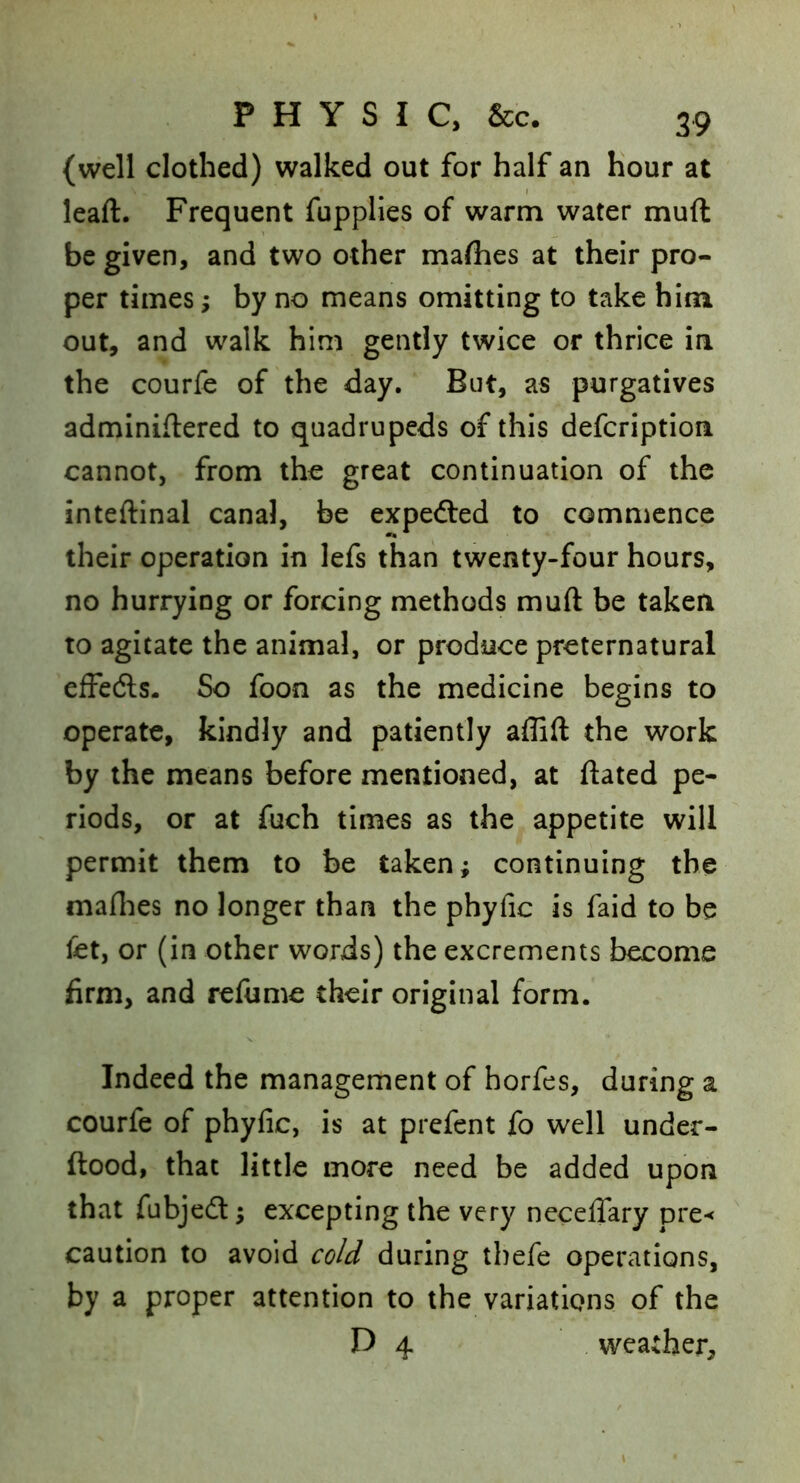 (well clothed) walked out for half an hour at leaft. Frequent fupplies of warm water muft be given, and two other rnaflies at their pro- per times; by no means omitting to take him out, and walk him gently twice or thrice in the courfe of the day. But, as purgatives adminiflered to quadrupeds of this defcription cannot, from the great continuation of the inteftinal canal, be expeded to commence their operation in lefs than twenty-four hours, no hurrying or forcing methods muft be taken to agitate the animal, or produce preternatural effeds. So foon as the medicine begins to operate, kindly and patiently affift the work by the means before mentioned, at ftated pe- riods, or at fuch times as the appetite will permit them to be taken; continuing the maflies no longer than the phyfic is faid to be fet, or (in other words) the excrements become firm, and refume their original form. Indeed the management of horfes, during a courfe of phyfic, is at prefent fo well under- ftood, that little more need be added upon that fubjedt; excepting the very ncceffary pre-< caution to avoid cold during tbefe operations, by a proper attention to the variations of the D 4 weather.