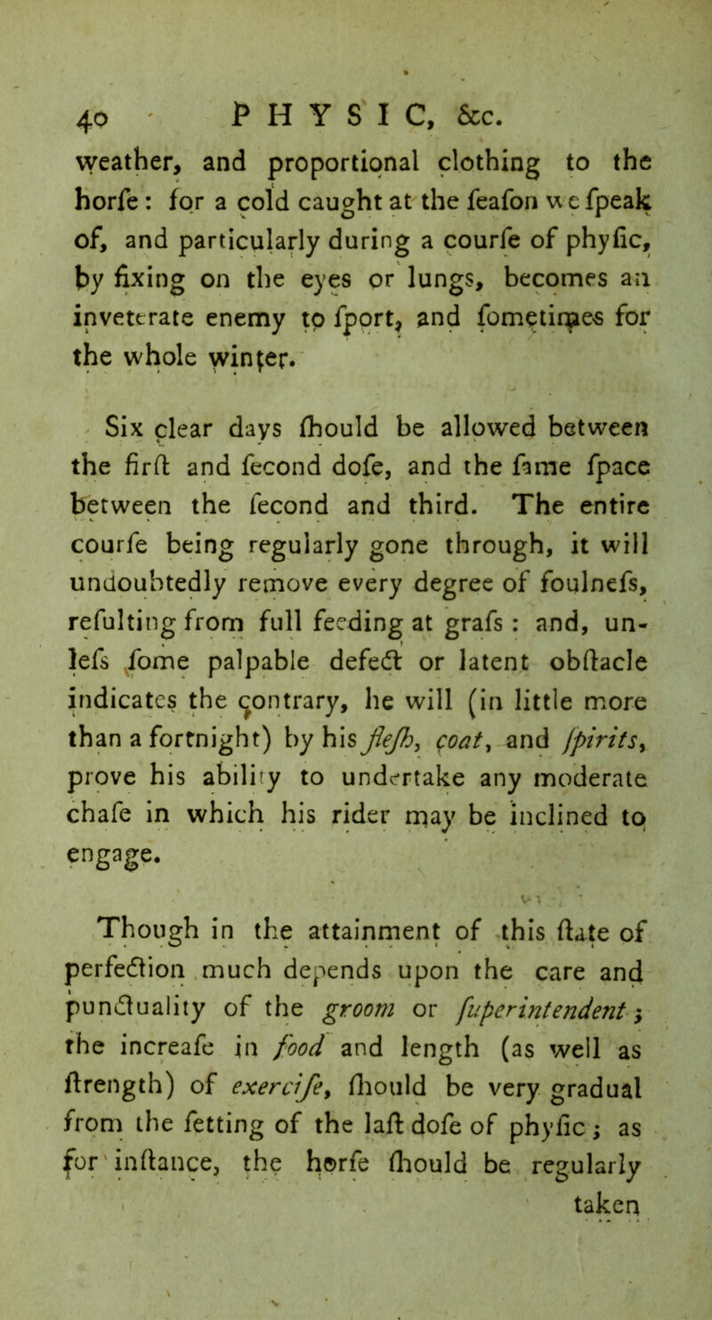 weather, and proportional clothing to the Korfe : for a cold caught at the feafon uefpeak of, and particularly during a courfe of phyfic, by fixing on the eyes or lungs, becomes an inveterate enemy to fport, and fom^time«s for the whole winder.' Six clear days (hould be allowed between the firfl: and fecond dofe, and the fame fpace between the fecond arid third. The entire courfe being regularly gone through, it will undoubtedly remove every degree of foqlnefs, refulting frorn full feeding at grafs: and, un- lefs ^fome palpable defedl or latent obftacle indicates the contrary, he will (in little more than a fortnight) by hiscoat^ and jpirifs^ prove his ability to undertake any moderate chafe in which his rider n^ay be inclined to engage. Though in the attainrnent of *this ftate of perfedlion .much depends upon the care and pundluality of the groom or fuperintendenti the increafe in food and length (as well as ftrength) of exercifey flioiild be very gradual from the fetting of the laftdofeof phyfic; as for'inftance, the horfe fliould be, regularly ' . ' taken