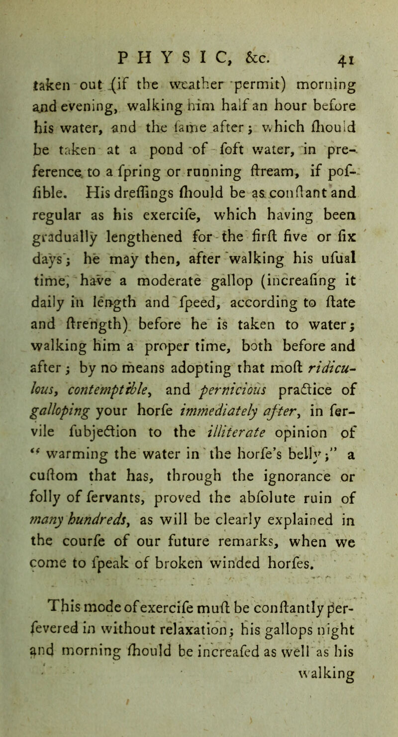 taken out .(]f the wieatber‘permit) morning a.nd evening, walking him half an hour before his water, and the fame after; which fliould be taken at a pond of-foft v/ater, in 'pre-. ference, to a fpring or rahning ftream, if pof-> fible, Hisdreffings (hould be aaconflant and regular as his exercife, which having been gradually lengthened for the‘ firfl five or fix days'; he may then, after'walking his ufiial time,'have a moderate gallop (ihcreafing it daily in length and'fpeed, according to flate and ftrehgth). before he' is taken to water; walking him a proper time, both before and after ; by no means adopting that mod ridicu-- louSy contemptibley and pernicious practice of galloping your horfe immediately aftery in fer- ' vile fubje(ftion to the illiterate opinion of warming the'water in the horfe’s belly;’’ a cuftom that has, through the ignorance or folly of fervants, proved the abfolute ruin of 7nany hundredsy as will be clearly explained in the courfe of our future remarks, when we come to fpeak of broken winded horfes; This mode of exercife rnufi; be conftantly per- fevered in without relaxation; his gallops night ^nd morning fhoiild be increafed as well'as his walking ,