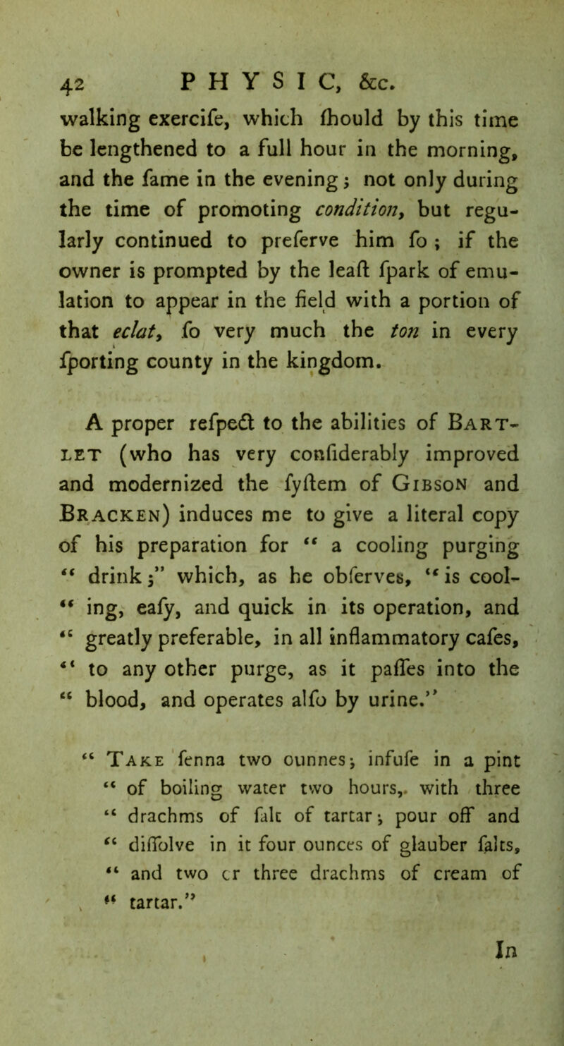 walking exercife, which fhould by this time be lengthened to a full hour in the morning, and the fame in the evening; not only during the time of promoting conditioity but regu- larly continued to preferve him fo ; if the owner is prompted by the lead fpark of emu- lation to appear in the field with a portion of that eclaty fo very much the ton in every fporting county in the kingdom. A proper refpedt to the abilities of Bart- let (who has very confiderably improved and modernized the fyftem of Gibson and Bracken) induces me to give a literal copy of his preparation for a cooling purging drink f* which, as he obferves, “ is cool- “ ing, ealy, and quick in its operation, and greatly preferable, in all inflammatory cafes, “ to any other purge, as it paflTes into the “ blood, and operates alfo by urine.*' “ Take '/fenna two oiinnes-, infufe in a pint “ of boiling water two hours,, with / three “ drachms of fait of tartar*, pour off and diffolve in it four ounces of glauber falts, “ and two cr three drachms of cream of , tartar.*’ I In