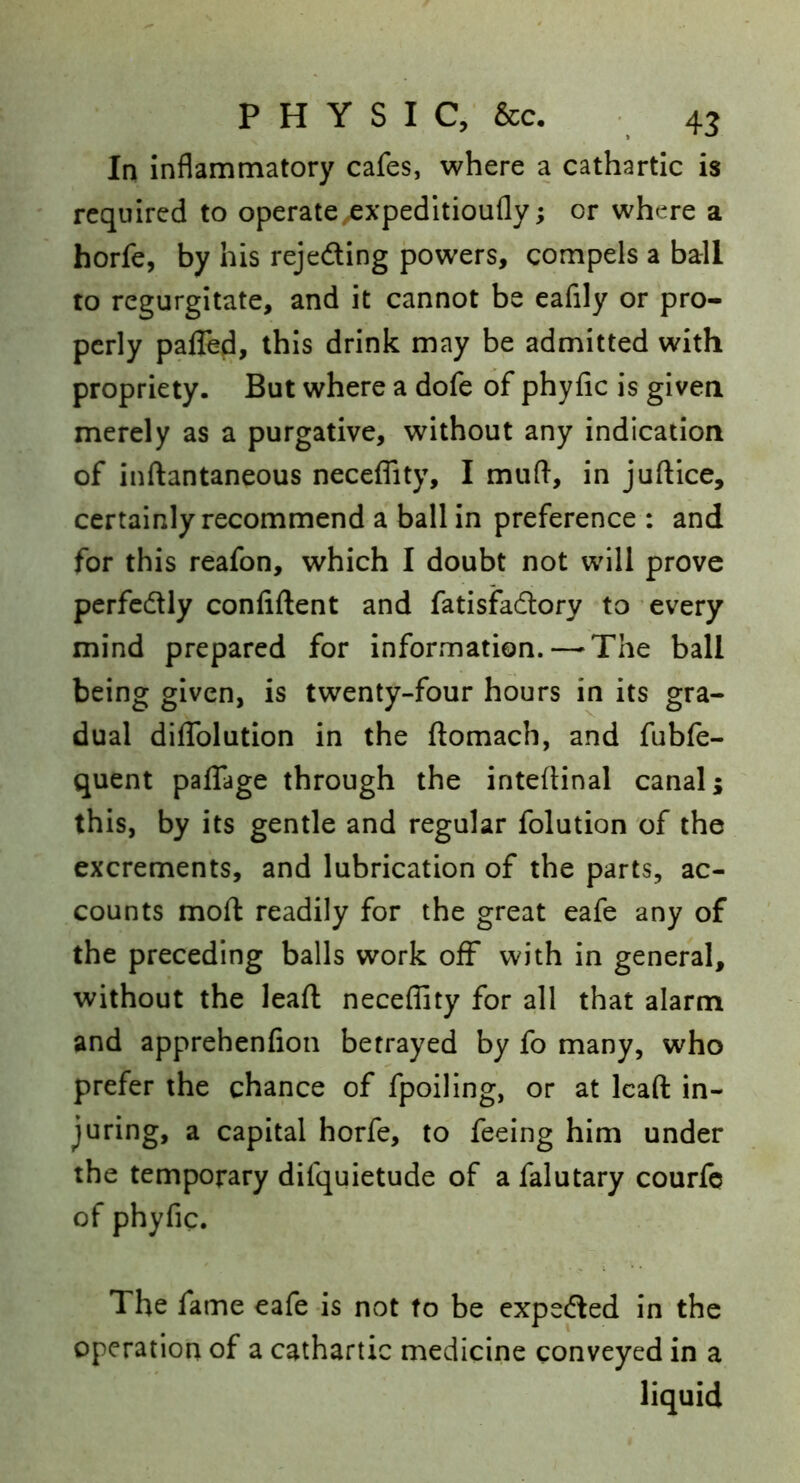 In inflammatory cafes, where a cathartic is required to operate^xpeditioufly; or where a horfe, by his rejeding powers, compels a barll to regurgitate, and it cannot be eafily or pro- perly paflefi, this drink may be admitted with propriety. But where a dofe of phyfic is given merely as a purgative, without any indication of inftantaneous neceflity, I muft, in juftice, certainly recommend a ball in preference : and for this reafon, which I doubt not will prove perfcdly confident and fatisfadory to every mind prepared for information. — The ball being given, is twenty-four hours in its gra- dual diflTolutlon in the ftomach, and fubfe- quent palfage through the intefiinal canal; this, by its gentle and regular folution of the excrements, and lubrication of the parts, ac- counts moft readily for the great eafe any of the preceding balls work off with in general, without the lead: neceflity for all that alarm and apprehenfion betrayed by fo many, who prefer the chance of fpoiling, or at Icaft in- juring, a capital horfe, to feeing him under the temporary difquietude of a falutary courfe of phyfic. The fame eafe is not to be expeded in the operation of a cathartic medicine conveyed in a liquid