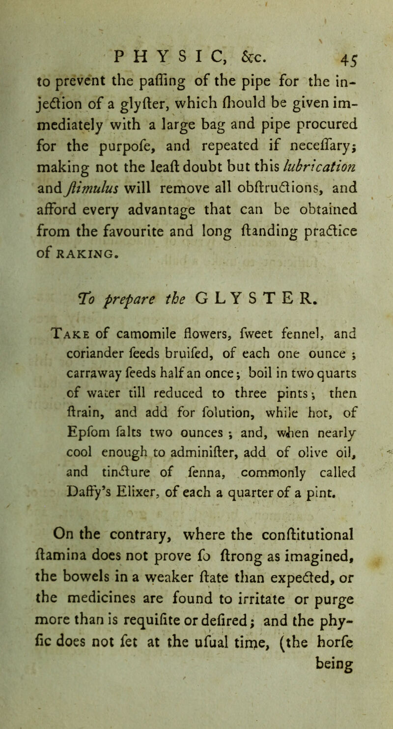 to prevent the pafling of the pipe for the in- jedllon of a glyfter, which fliould be given im- mediately with a large bag and pipe procured for the purpofe, and repeated if neceffary; making not the leaft doubt but this lubrication and Jlimulus will remove all obftrudions, and afford every advantage that can be obtained from the favourite and long ftanding pradice of RAKING. To prepare the CLYSTER. Take of camomile flowers, fweet fennel, and coriander feeds bruifed, of each one ounce ; carraway feeds half an once; boil in two quarts of water till reduced to three pints •, then ftrain, and add for folution, while hot, of Epfom falts two ounces ; and, w<lien nearly cool enough to adminifter, add of olive oil, and tindure of fenna, commonly called Daffy’s Elixer, of each a quarter of a pint. On the contrary, where the conftitutional flamina does not prove fo ftrong as imagined, the bowels in a vyeaker ftate than expeded, or the medicines are found to irritate or purge more than is requifite or defired; and the phy- fic does not fet at the ufual tirqe, (the horfc being