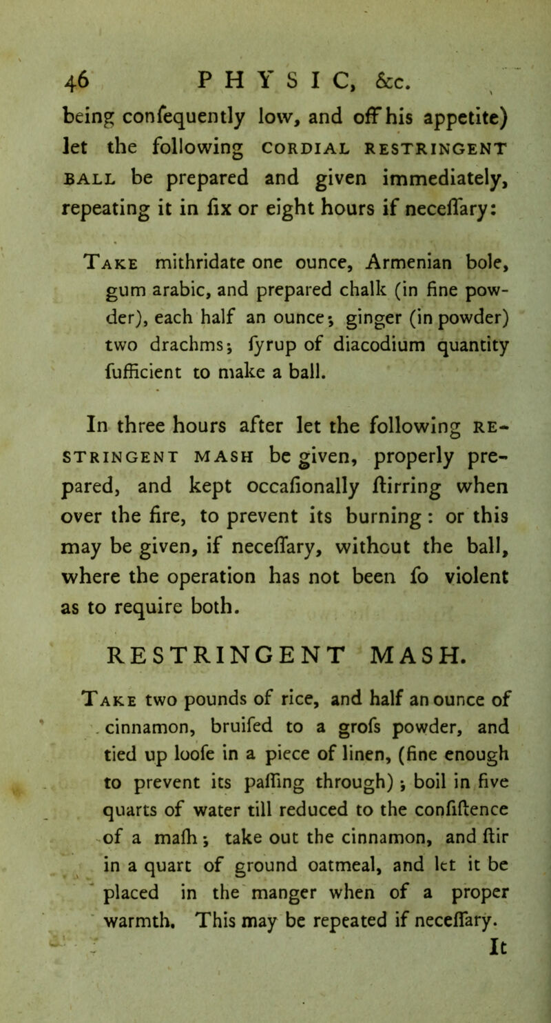 being confequently low, and off his appetite) let the following cordial restringent BALL be prepared and given immediately, repeating it in fix or eight hours if necelTary: Take mithridate one ounce, Armenian bole, gum arable, and prepared chalk (in fine pow- der), each half an ounce*, ginger (in powder) two drachms*, lyrup of diacodium quantity fufficient to make a ball. In three hours after let the following re- stringent MASH be given, properly pre- pared, and kept occafionally jftirring when over the fire, to prevent its burning: or this may be given, if neceffary, without the ball, where the operation has not been fo violent as to require both. RESTRINGENT MASH. Take two pounds of rice, and half an ounce of ’.cinnamon, bruifed to a grofs powder, and tied up loofe in a piece of linen, (fine enough to prevent its pafling through) *, boil in five quarts of water till reduced to the confidence >of a mafh ; take out the cinnamon, and ftir in a quart of ground oatmeal, and let it be placed in the'manger when of a proper ' warmth. This may be repeated if neceffary.