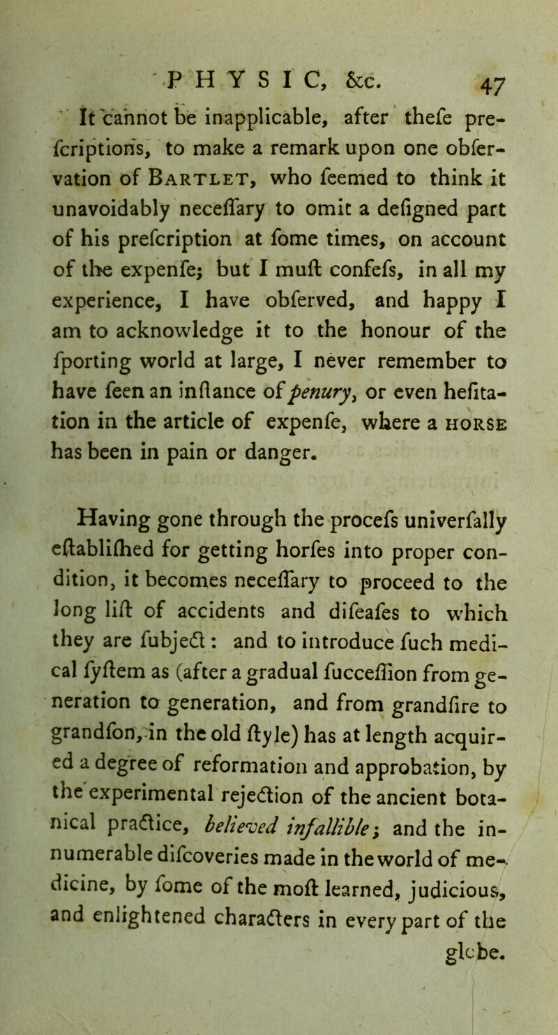 It cannot be inapplicable, after thefe pre- fcriptions, to make a remark upon one obfer- vation of Bartlet, who fcemed to think it unavoidably neceffary to omit a defighed part of his prefcription at fomc times, on account of the expenfe; but I muft confefs, in all my experience, I have obferved, and happy I am to acknowledge it to the honour of the fporiing world at large, I never remember to have feen an inflance o?penury^ or even hefita- tion in the article of expenfe, where a horse has been in pain or danger. Having gone through the procefs univerfally cftabliflied for getting horfes into proper con- dition, it becomes neceffary to proceed to the long lift of accidents and difeafes to which they arc fubjed: and to introduce fuch medi- cal fyftem as (after a gradual fucceffion from ge- neration to generation, and from grandfire to grandfbn,^in the old ftyle) has at length acquir- ed a degree of reformation and approbation, by the experimental rejedion of the ancient bota- nical pradice, behe^'ced infallible\ and the in- numerable dlfcoveries made In the world of me-, dicine, by fome of the moft learned, judicious, and enlightened charaders in every part of the glebe.