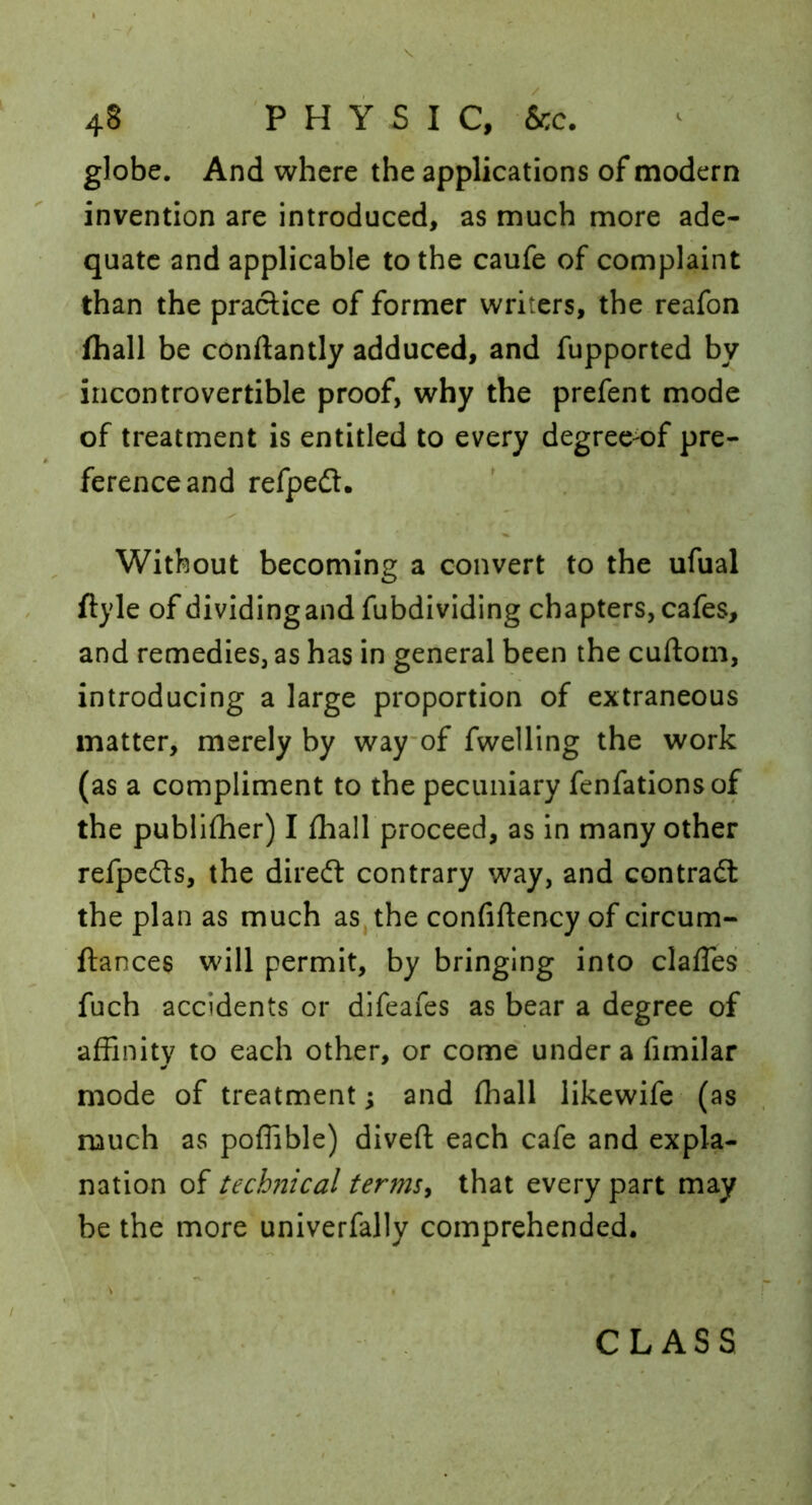globe. And where the applications of modern invention are introduced, as much more ade- quate and applicable to the caufe of complaint than the practice of former writers, the reafon fhall be conftantly adduced, and fupported by incontrovertible proof, why the prefent mode of treatment is entitled to every degree^f pre- ference and refpedt. Without becoming a convert to the ufual ftyle of dividingandfubdividing chapters, cafes, and remedies, as has in general been the cuftom, introducing a large proportion of extraneous matter, merely by wayof fwelling the work (as a compliment to the pecuniary fenfationsof the publilher) I fhall proceed, as in many other refpeds, the diredl contrary way, and contradl the plan as much as, the confiftency of circum- fiances will permit, by bringing into clafTesi fuch accidents or difeafes as bear a degree of affinity to each other, or come under a fimilar mode of treatment; and fhall likewife (as much as poffible) diveft each cafe and expla- nation of technical terms^ that every part may be the more univerfally comprehended. CLASS