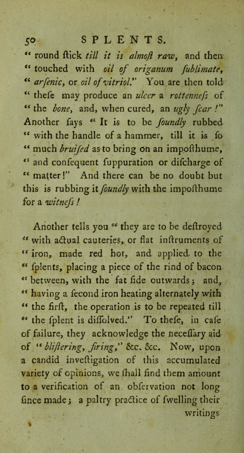 “ round ftick till it is almoft raWy and then touched with oil of origanum fublimatey arfenicy or oil of vitriol'* You are then told- ‘‘ thefe may produce an ulcer a rottennefs of. the bone, and, when cured, an ugly fear /’* Another fays It is to be foundly rubbed with the handle of a hammer, till it is fo ** much bruifed as to bring on an imppflhume, and confequent fuppuration or difeharge of matter!” And there can be no doubt but this is rubbing it foundly with the impollhume for a witnefs ! X Another tells you ** they are to be dellroyed with adual cauteries,, or flat inftruments of iron, made red hot, and applied, to the fplents, placing a piece of the rind of bacon between, with the fat fide outwards > and, ** having a fecond iron heating alternately with the firfl:, the operation is to be repeated till ** the fplent is diflblved.’* To thefe, in cafe of failure, they acknowledge the neceflary aid of blifteringy firing f &CC. icc. Now, upon a candid inveftigation of this accumulated variety of opinions, we (hall find them aniount to a verification of an obfervation not long fmee made; a paltry pradice of fwelling their writings