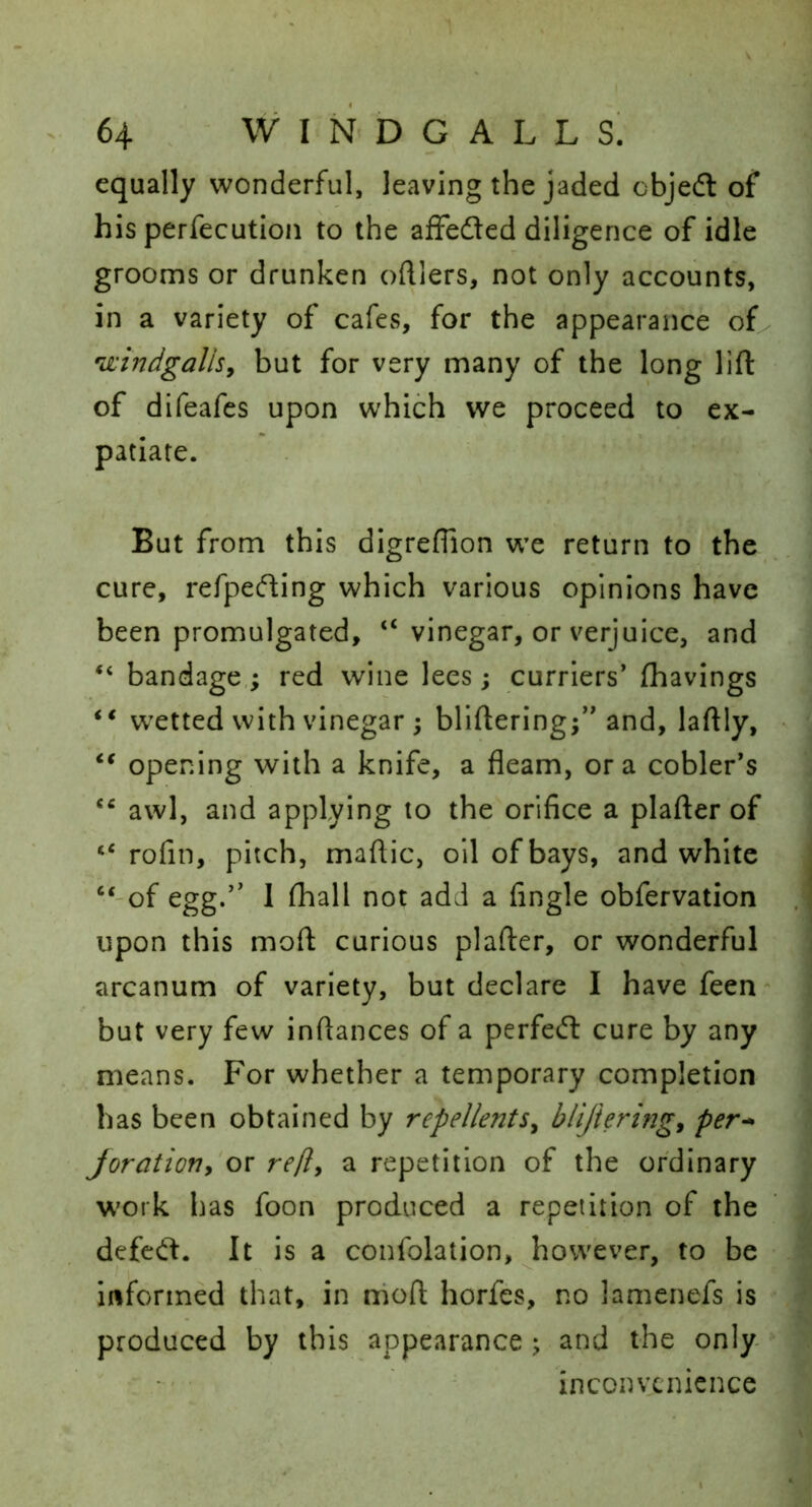 equally wonderful, leaving the jaded objedl of his perfecution to the afFeded diligence of idle grooms or drunken ofUers, not only accounts, in a variety of cafes, for the appearance of 'windgallSy but for very many of the long lift of difeafes upon which we proceed to ex- patiate. But from this dlgreflion we return to the cure, refpeding which various opinions have been promulgated, “ vinegar, or verjuice, and “ bandage,; red wine lees; curriers’ fhavings wetted with vinegar ; bliftering;” and, laftly, opening with a knife, a fleam, ora cobler’s awl, and applying to the orifice a plafter of rofin, pitch, maftic, oil of bays, and white “'of egg.” I ftiall not add a fingle obfervation upon this moft curious plafter, or wonderful arcanum of variety, but declare I have feen- but very few inftances of a perfedt cure by any means. For whether a temporary completion has been obtained by repellentSy blijieringy per^ Joratioriy or refly a repetition of the ordinary work has foon produced a repetition of the defcd. It is a confolation, however, to be informed that, in moft horfes, no lamenefs is produced by this appearance ; and the only inconvenience