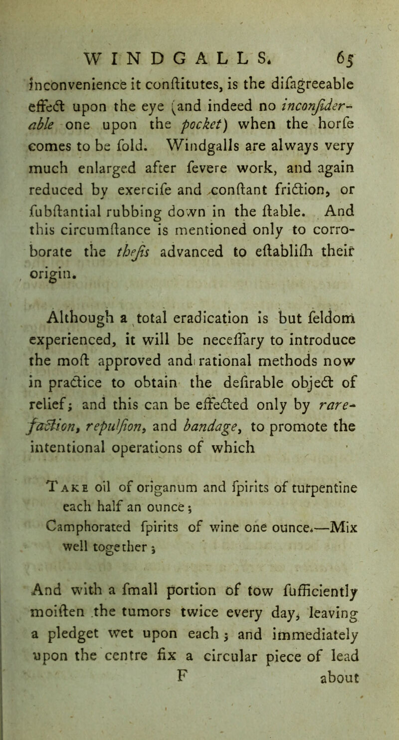 Jnconvenience it conftitutes, is the difagreeable efFcdl upon the eye (and indeed no inconjlder-^ able one upon the pocket) when the horfe eomes to be fold. Windgalls are always very much enlarged after fevere work, and again reduced by exercife and xonftant fridlion. or fubftantial rubbing down in the ftable. And this circumftance is mentioned only to corro- borate the thejis advanced to eftablifli thelt* , origin. Although a total eradication is but feldoni experienced, it will be neceffary to introduce the mofl: approved andi rational methods now in practice to obtain- the defirable objedl of relief; and this can be eftedled only by rare^ factioni repnlfion^ and bandage^ to promote the intentional operations of which Take oil of origanum and fpirits of turpentine each half an ounce; Camphorated fpirits of wine one ounce*—Mix well together; And with a fmall portion of tow fufficiently moiften .the tumors twice every day^ leaving a pledget wet upon each ^ and immediately upon the centre fix a circular piece of lead F about
