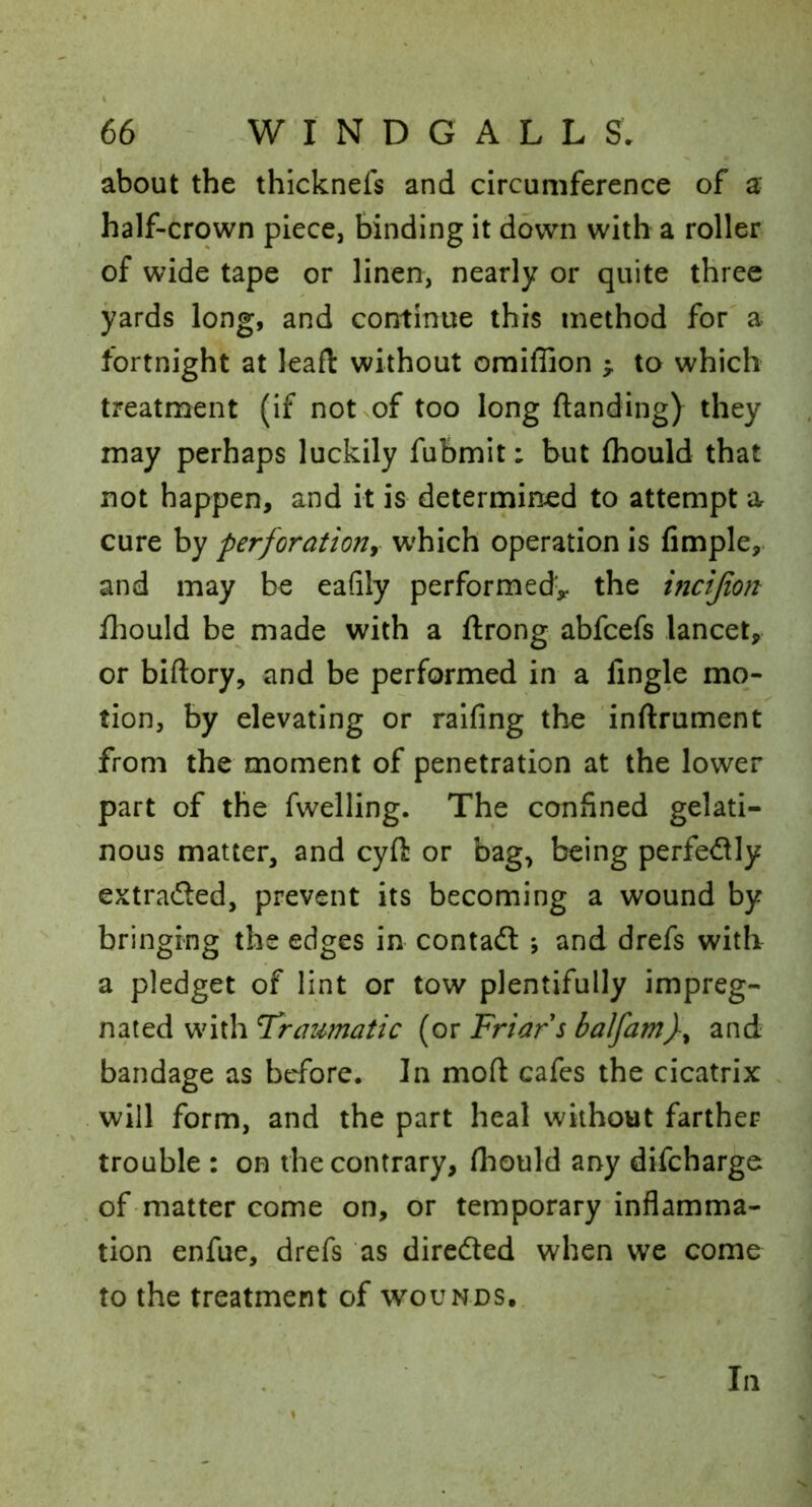 about the thicknefs and circumference of a half-crown piece, binding it down with a roller of wide tape or linen, nearly or quite three yards long, and continue this method for a fortnight at leafl without omiffion to which treatment (if not of too long ftanding) they may perhaps luckily fubmit: but fhould that not happen, and it is determined to attempt a cure by perforation^ which operation is Ample, and may be eafily performed^ the incijion fhould be made with a ftrong abfcefs lancet, or biftory, and be performed in a Angle mo- tion, by elevating or raifing the inftrument from the moment of penetration at the lower part of the fwelling. The conAned gelati- nous matter, and cyft or bag, being perfectly extrafled, prevent its becoming a wound by bringing the edges in contadl ; and drefs with a pledget of lint or tow plentifully impreg- nated with Traumatic (or Friar s balfamf and bandage as before. In mod cafes the cicatrix will form, and the part heal without farther trouble : on the contrary, fliould any discharge of-matter come on, or temporary inAamma- tion enfue, drefs as diredted when we come to the treatment of w^ounds. In